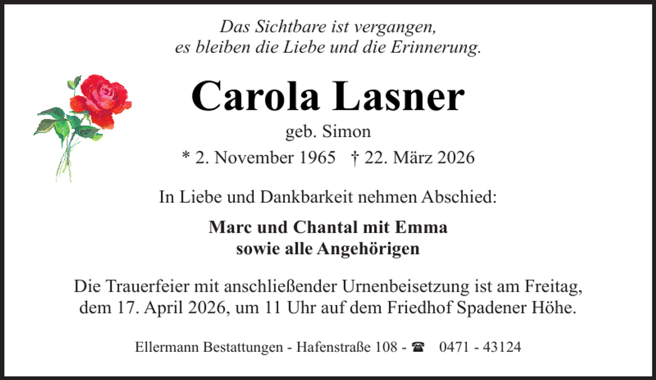 <p>Das Sichtbare ist vergangen,<br />es bleiben die Liebe und die Erinnerung.</p><p>Carola Lasner</p><p>geb. Simon<br />* 2. November 1965 † 22. März 2026<br />In Liebe und Dankbarkeit nehmen Abschied:<br />Marc und Chantal mit Emma<br />sowie alle Angehörigen<br />Die Trauerfeier mit anschließender Urnenbeisetzung ist am Freitag,<br />dem 17. April 2026, um 11 Uhr auf dem Friedhof Spadener Höhe.<br />Ellermann Bestattungen - Hafenstraße 108 - ( 0471 - 43124</p>