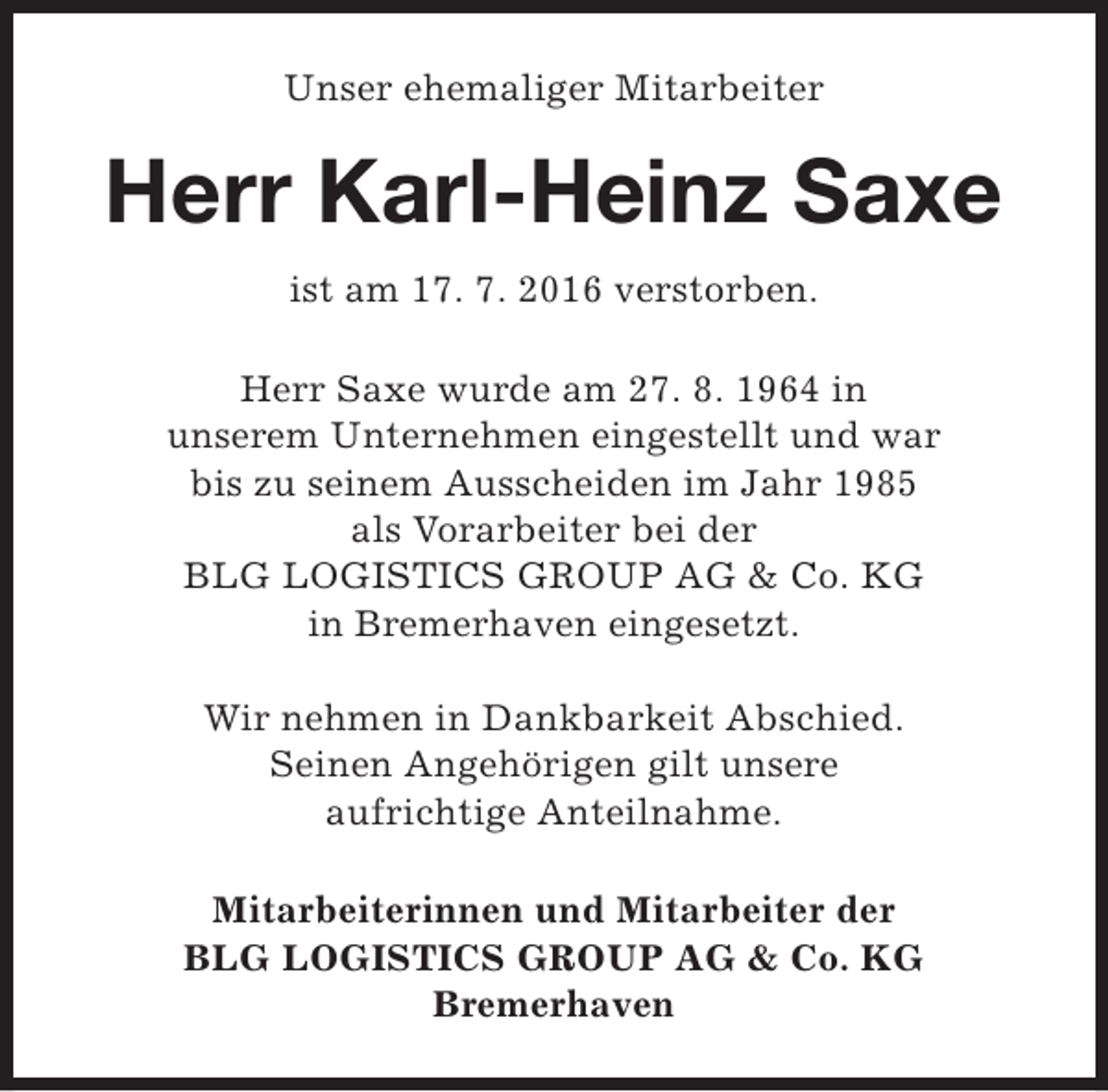 <p>Unser ehemaliger Mitarbeiter</p><p>Herr Karl-Heinz Saxe<br />ist am 17. 7. 2016 verstorben.<br />Herr Saxe wurde am 27. 8. 1964 in<br />unserem Unternehmen eingestellt und war<br />bis zu seinem Ausscheiden im Jahr 1985<br />als Vorarbeiter bei der<br />BLG LOGISTICS GROUP AG &amp; Co. KG<br />in Bremerhaven eingesetzt.<br />Wir nehmen in Dankbarkeit Abschied.<br />Seinen Angehörigen gilt unsere<br />aufrichtige Anteilnahme.<br />Mitarbeiterinnen und Mitarbeiter der<br />BLG LOGISTICS GROUP AG &amp; Co. KG<br />Bremerhaven</p>