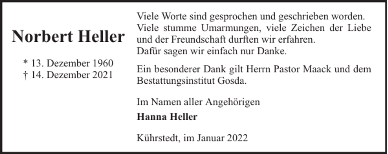 <p>Norbert Heller<br />* 13. Dezember 1960<br />† 14. Dezember 2021</p><p>Viele Worte sind gesprochen und geschrieben worden.<br />Viele stumme Umarmungen, viele Zeichen der Liebe<br />und der Freundschaft durften wir erfahren.<br />Dafür sagen wir einfach nur Danke.<br />Ein besonderer Dank gilt Herrn Pastor Maack und dem<br />Bestattungsinstitut Gosda.<br />Im Namen aller Angehörigen<br />Hanna Heller<br />Kührstedt, im Januar 2022</p>