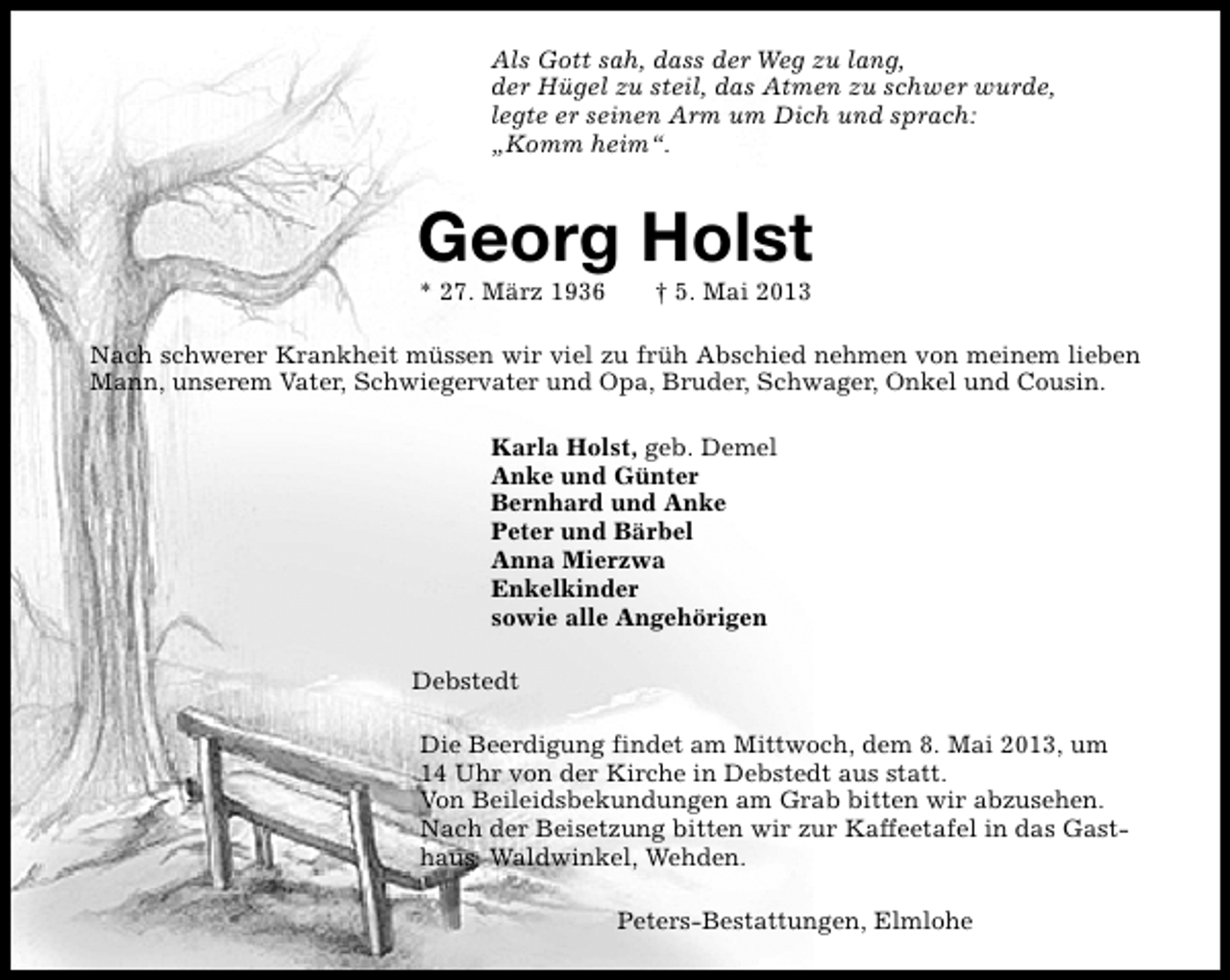 <p>Als Gott sah, dass der Weg zu lang,<br />der Hügel zu steil, das Atmen zu schwer wurde,<br />legte er seinen Arm um Dich und sprach:<br />„Komm heim“.</p><p>Georg Holst<br />* 27. März 1936</p><p>† 5. Mai 2013</p><p>Nach schwerer Krankheit müssen wir viel zu früh Abschied nehmen von meinem lieben<br />Mann, unserem Vater, Schwiegervater und Opa, Bruder, Schwager, Onkel und Cousin.<br />Karla Holst, geb. Demel<br />Anke und Günter<br />Bernhard und Anke<br />Peter und Bärbel<br />Anna Mierzwa<br />Enkelkinder<br />sowie alle Angehörigen<br />Debstedt<br />Die Beerdigung findet am Mittwoch, dem 8. Mai 2013, um<br />14 Uhr von der Kirche in Debstedt aus statt.<br />Von Beileidsbekundungen am Grab bitten wir abzusehen.<br />Nach der Beisetzung bitten wir zur Kaffeetafel in das Gasthaus Waldwinkel, Wehden.<br />Peters-Bestattungen, Elmlohe</p>