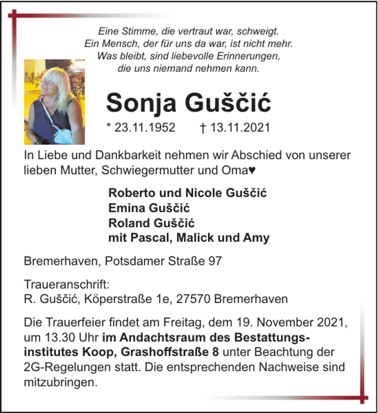 <p>Eine Stimme, die vertraut war, schweigt.<br />Ein Mensch, der für uns da war, ist nicht mehr.<br />Was bleibt, sind liebevolle Erinnerungen,<br />die uns niemand nehmen kann.</p><p>Sonja Guščić<br />* 23.11.1952</p><p>† 13.11.2021</p><p>In Liebe und Dankbarkeit nehmen wir Abschied von unserer<br />lieben Mutter, Schwiegermutter und Oma♥<br />Roberto und Nicole Guščić<br />Emina Guščić<br />Roland Guščić<br />mit Pascal, Malick und Amy<br />Bremerhaven, Potsdamer Straße 97<br />Traueranschrift:<br />R. Guščić, Köperstraße 1e, 27570 Bremerhaven<br />Die Trauerfeier findet am Freitag, dem 19. November 2021,<br />um 13.30 Uhr im Andachtsraum des Bestattungsinstitutes Koop, Grashoffstraße 8 unter Beachtung der<br />2G-Regelungen statt. Die entsprechenden Nachweise sind<br />mitzubringen.</p>