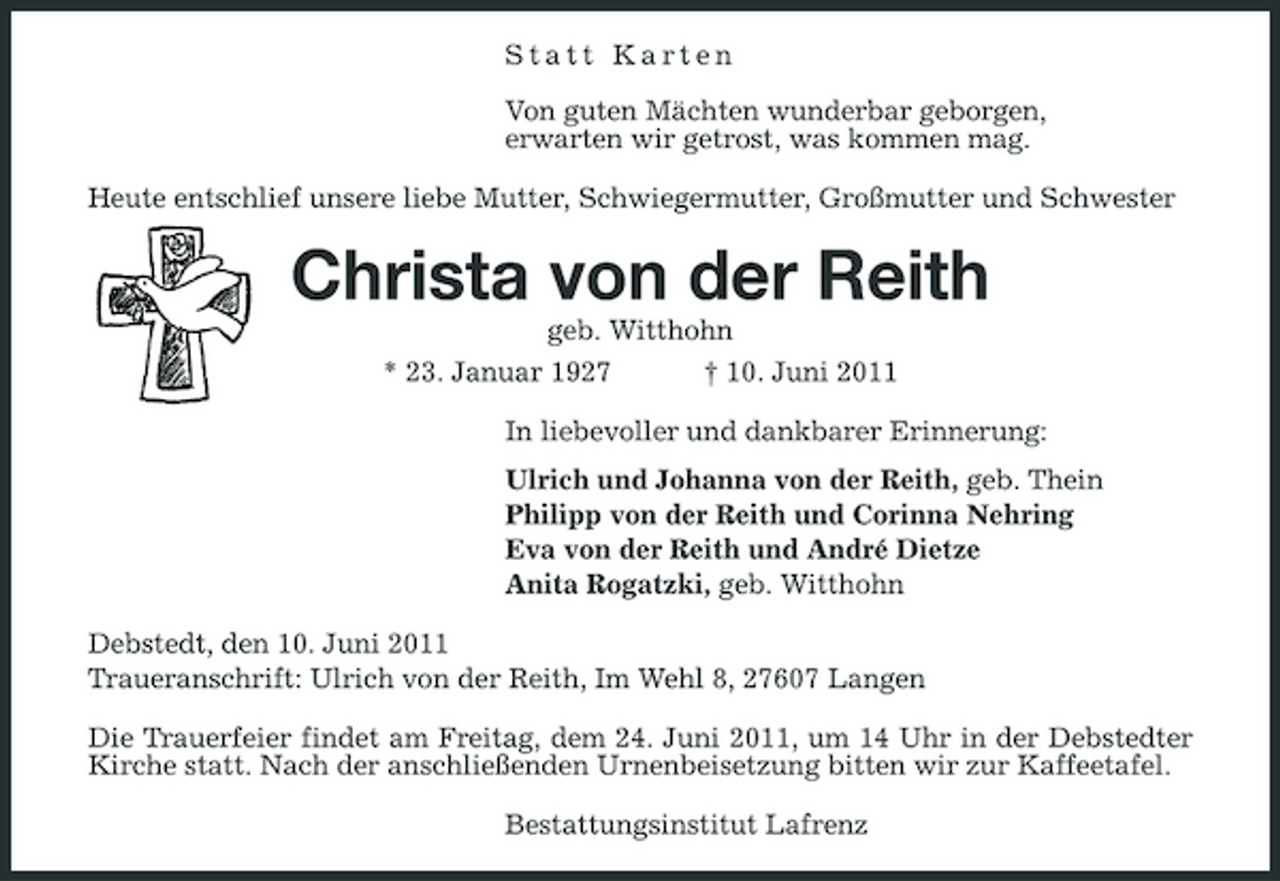 <p>Statt Karten Von guten Mächten wunderbar geborgen, erwarten wir getrost, was kommen mag. Heute entschlief unsere liebe Mutter, Schwiegermutter, Großmutter und Schwester</p><p>Christa von der Reith<br />geb. Witthohn * 23. Januar 1927 † 10. Juni 2011 In liebevoller und dankbarer Erinnerung: Ulrich und Johanna von der Reith, geb. Thein Philipp von der Reith und Corinna Nehring Eva von der Reith und André Dietze Anita Rogatzki, geb. Witthohn Debstedt, den 10. Juni 2011 Traueranschrift: Ulrich von der Reith, Im Wehl 8, 27607 Langen Die Trauerfeier findet am Freitag, dem 24. Juni 2011, um 14 Uhr in der Debstedter Kirche statt. Nach der anschließenden Urnenbeisetzung bitten wir zur Kaffeetafel. Bestattungsinstitut Lafrenz</p>