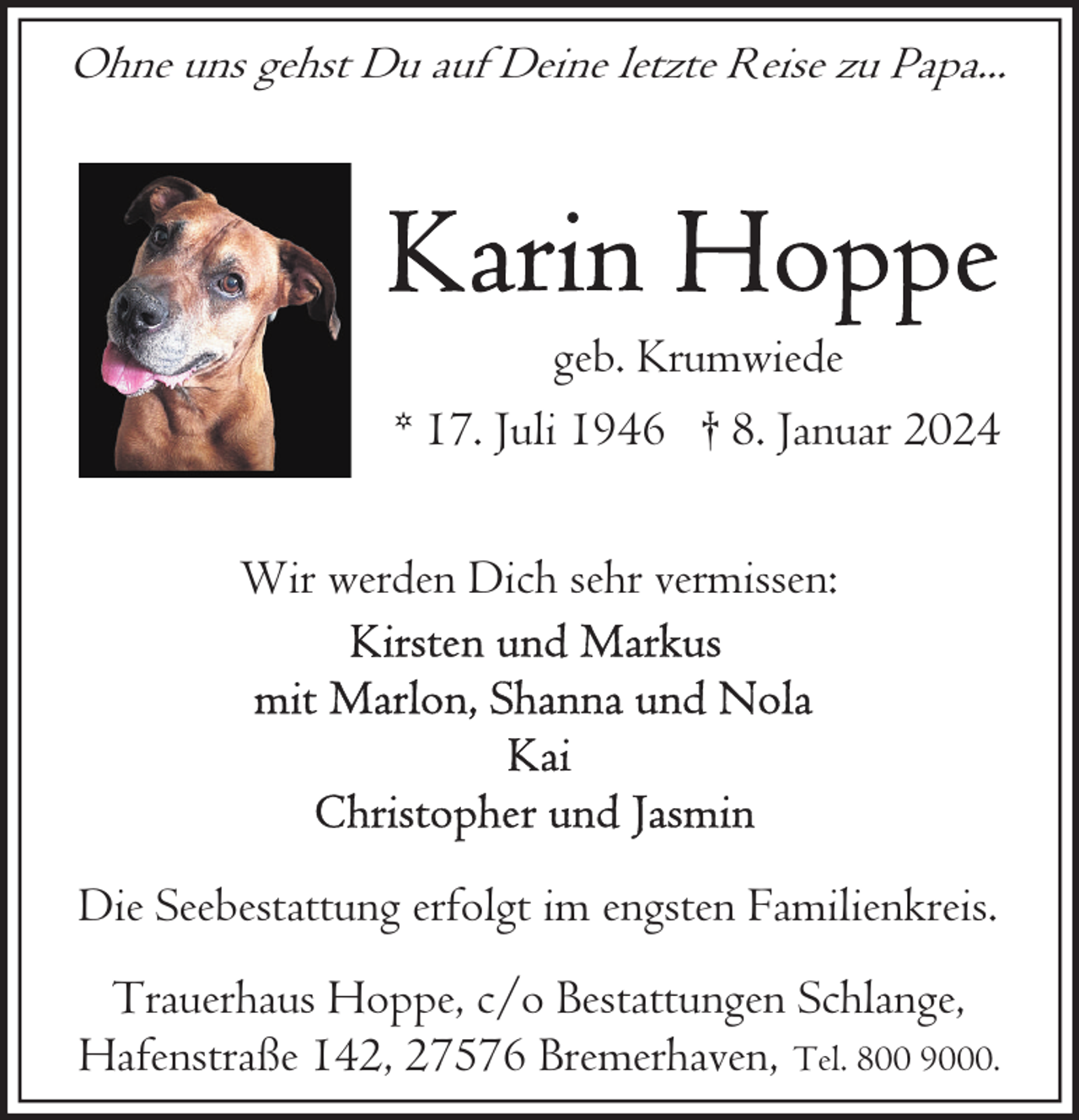 <p>Ohne uns gehst Du auf Deine letzte Reise zu Papa...</p><p>geb. Krumwiede<br />* 17. Juli 1946 † 8. Januar 2024<br />Wir werden Dich sehr vermissen:</p><p>Die Seebestattung erfolgt im engsten Familienkreis.<br />Trauerhaus Hoppe, c/o Bestattungen Schlange,<br />Hafenstraße 142, 27576 Bremerhaven, Tel. 800 9000.</p>