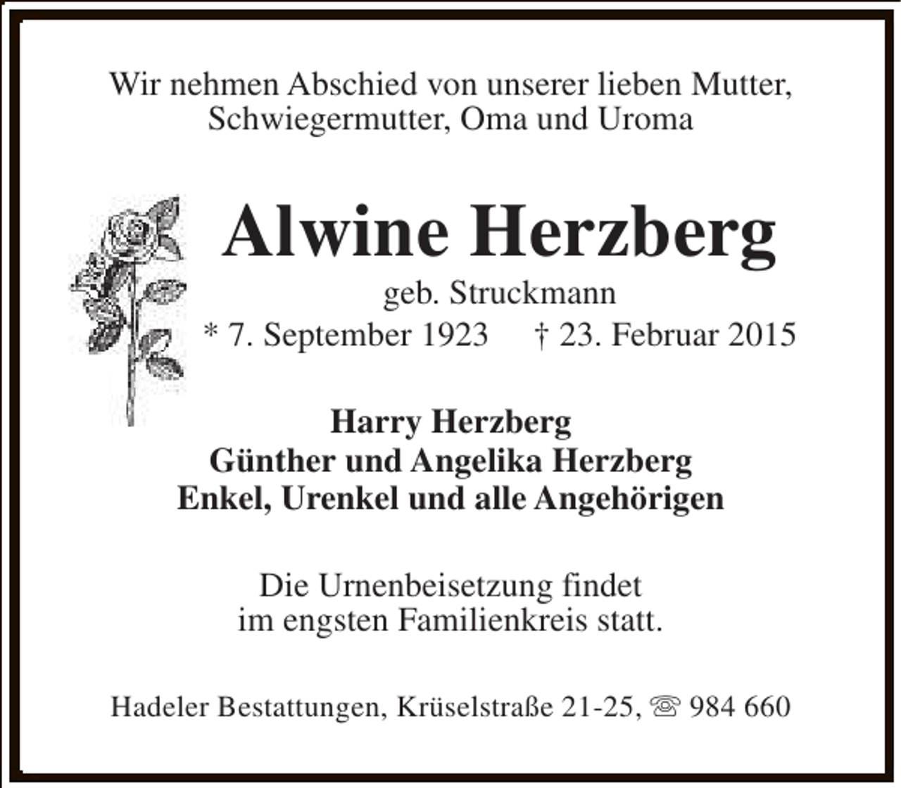 <p>Wir nehmen Abschied von unserer lieben Mutter,<br />Schwiegermutter, Oma und Uroma</p><p>Alwine Herzberg</p><p>geb. Struckmann<br />* 7. September 1923 † 23. Februar 2015<br />Harry Herzberg<br />Günther und Angelika Herzberg<br />Enkel, Urenkel und alle Angehörigen<br />Die Urnenbeisetzung findet<br />im engsten Familienkreis statt.<br />Hadeler Bestattungen, Krüselstraße 21-25, s 984 660</p>
