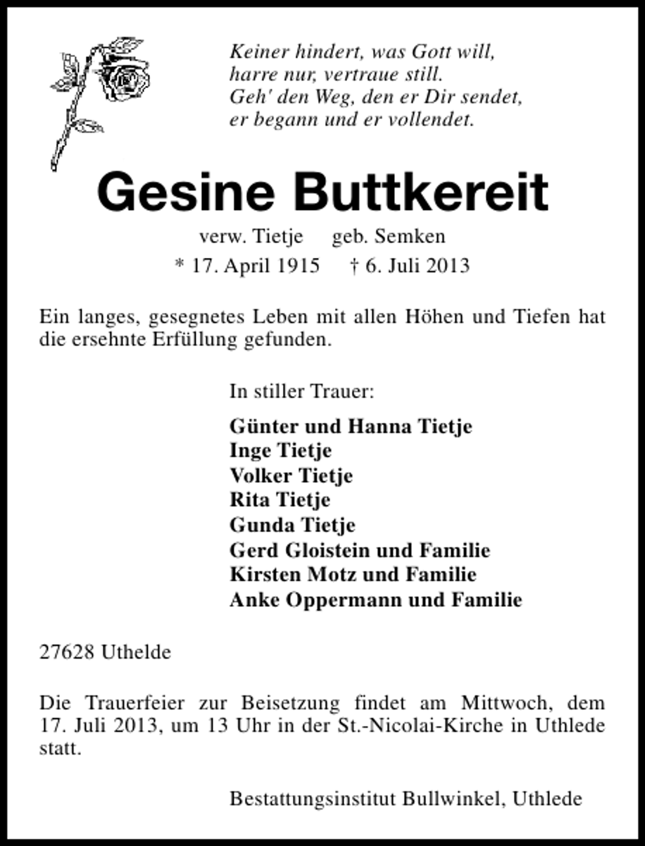 <p>Keiner hindert, was Gott will,<br />harre nur, vertraue still.<br />Geh' den Weg, den er Dir sendet,<br />er begann und er vollendet.</p><p>Gesine Buttkereit<br />verw. Tietje geb. Semken<br />* 17. April 1915 † 6. Juli 2013</p><p>Ein langes, gesegnetes Leben mit allen Höhen und Tiefen hat<br />die ersehnte Erfüllung gefunden.<br />In stiller Trauer:<br />Günter und Hanna Tietje<br />Inge Tietje<br />Volker Tietje<br />Rita Tietje<br />Gunda Tietje<br />Gerd Gloistein und Familie<br />Kirsten Motz und Familie<br />Anke Oppermann und Familie<br />27628 Uthelde<br />Die Trauerfeier zur Beisetzung findet am Mittwoch, dem<br />17. Juli 2013, um 13 Uhr in der St.-Nicolai-Kirche in Uthlede<br />statt.<br />Bestattungsinstitut Bullwinkel, Uthlede</p>