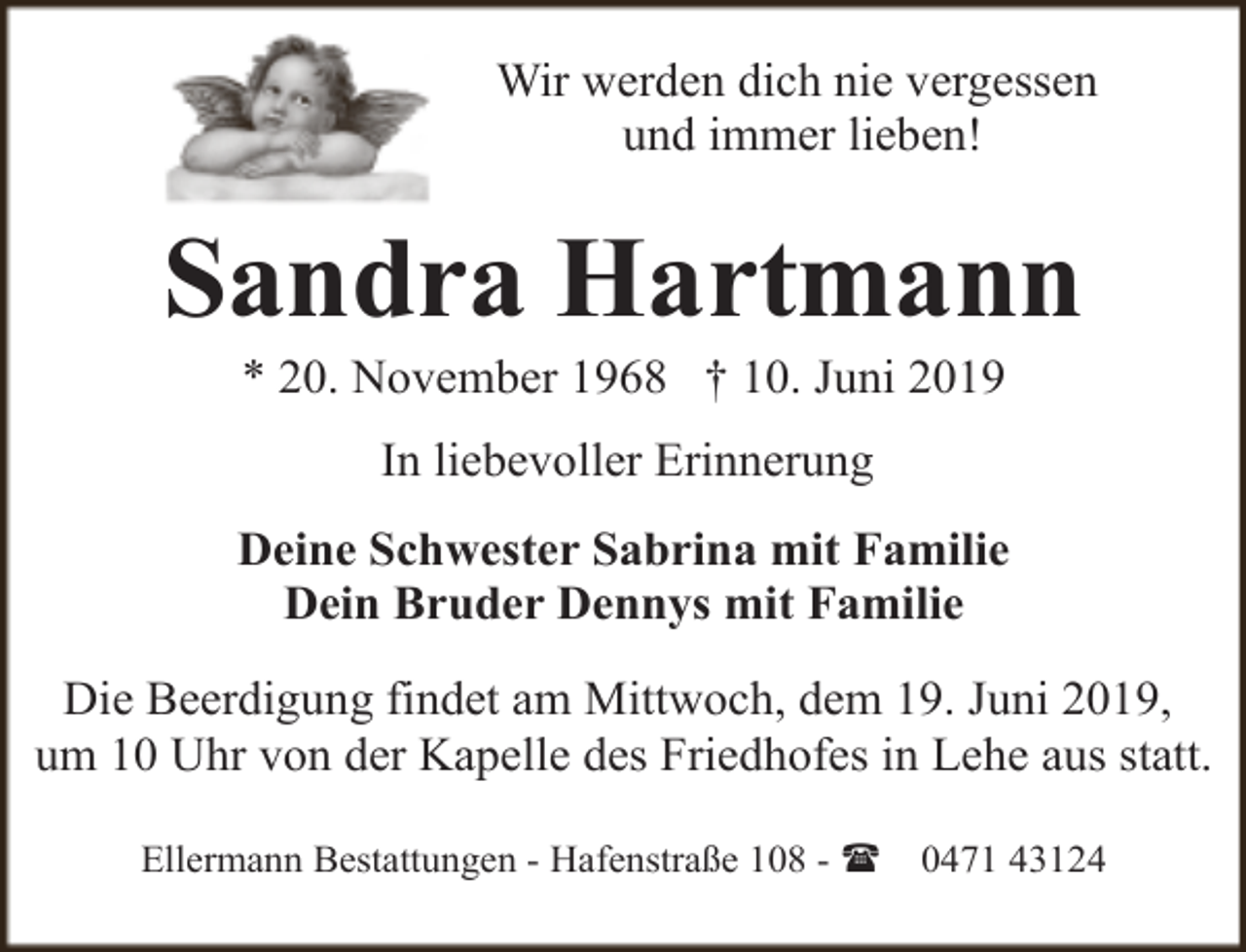 <p>Wir werden dich nie vergessen<br />und immer lieben!</p><p>Sandra Hartmann<br />* 20. November 1968 † 10. Juni 2019<br />In liebevoller Erinnerung<br />Deine Schwester Sabrina mit Familie<br />Dein Bruder Dennys mit Familie<br />Die Beerdigung findet am Mittwoch, dem 19. Juni 2019,<br />um 10 Uhr von der Kapelle des Friedhofes in Lehe aus statt.<br />Ellermann Bestattungen - Hafenstraße 108 - (</p><p>0471 43124</p>