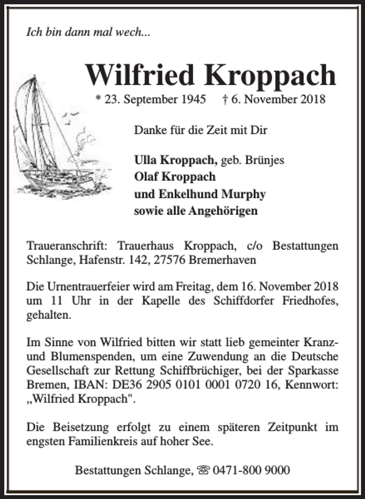 <p>Ich bin dann mal wech...</p><p>Wilfried Kroppach<br />* 23. September 1945</p><p>† 6. November 2018</p><p>Danke für die Zeit mit Dir<br />Ulla Kroppach, geb. Brünjes<br />Olaf Kroppach<br />und Enkelhund Murphy<br />sowie alle Angehörigen<br />Traueranschrift: Trauerhaus Kroppach, c/o Bestattungen<br />Schlange, Hafenstr. 142, 27576 Bremerhaven<br />Die Urnentrauerfeier wird am Freitag, dem 16. November 2018<br />um 11 Uhr in der Kapelle des Schiffdorfer Friedhofes,<br />gehalten.<br />Im Sinne von Wilfried bitten wir statt lieb gemeinter Kranzund Blumenspenden, um eine Zuwendung an die Deutsche<br />Gesellschaft zur Rettung Schiffbrüchiger, bei der Sparkasse<br />Bremen, IBAN: DE36 2905 0101 0001 0720 16, Kennwort:<br />„Wilfried Kroppach".<br />Die Beisetzung erfolgt zu einem späteren Zeitpunkt im<br />engsten Familienkreis auf hoher See.<br />Bestattungen Schlange, s 0471-800 9000</p>
