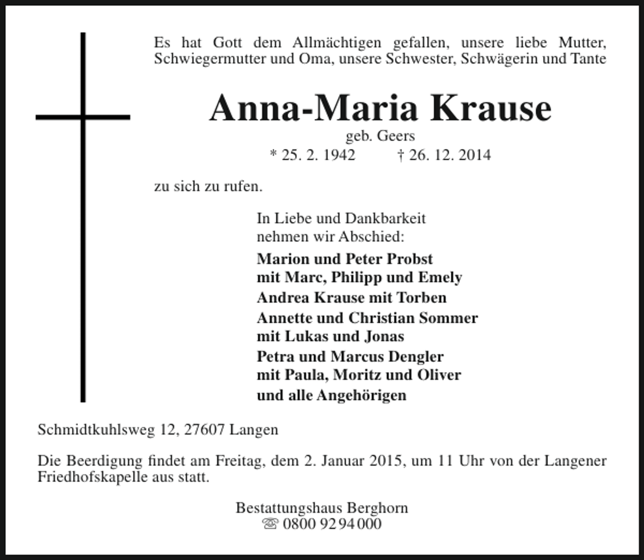 <p>Es hat Gott dem Allmächtigen gefallen, unsere liebe Mutter,<br />Schwiegermutter und Oma, unsere Schwester, Schwägerin und Tante</p><p>Anna-Maria Krause<br />geb. Geers<br />* 25. 2. 1942<br />† 26. 12. 2014</p><p>zu sich zu rufen.<br />In Liebe und Dankbarkeit<br />nehmen wir Abschied:<br />Marion und Peter Probst<br />mit Marc, Philipp und Emely<br />Andrea Krause mit Torben<br />Annette und Christian Sommer<br />mit Lukas und Jonas<br />Petra und Marcus Dengler<br />mit Paula, Moritz und Oliver<br />und alle Angehörigen<br />Schmidtkuhlsweg 12, 27607 Langen<br />Die Beerdigung findet am Freitag, dem 2. Januar 2015, um 11 Uhr von der Langener<br />Friedhofskapelle aus statt.<br />Bestattungshaus Berghorn<br /> 0800 92 94 000</p>