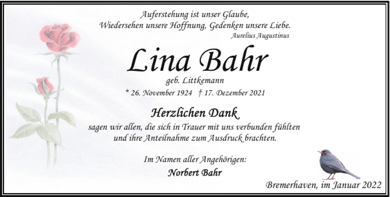 <p>Auferstehung ist unser Glaube,<br />Wiedersehen unsere Hoffnung, Gedenken unsere Liebe.<br />Aurelius Augustinus</p><p>Lina Bahr<br />geb. Littkemann</p><p>* 26. November 1924 † 17. Dezember 2021</p><p>sagen wir allen, die sich in Trauer mit uns verbunden fühlten<br />und ihre Anteilnahme zum Ausdruck brachten.<br />Im Namen aller Angehörigen:</p><p>Bremerhaven, im Januar 2022</p>