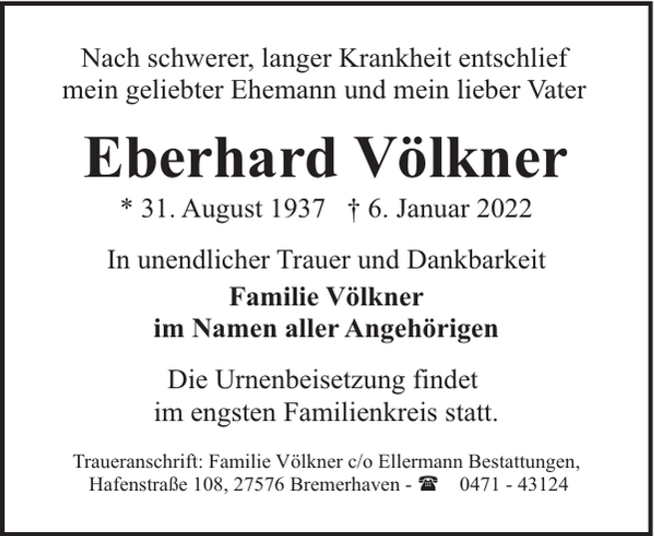 <p>Nach schwerer, langer Krankheit entschlief<br />mein geliebter Ehemann und mein lieber Vater</p><p>Eberhard Völkner<br />* 31. August 1937 † 6. Januar 2022</p><p>In unendlicher Trauer und Dankbarkeit<br />Familie Völkner<br />im Namen aller Angehörigen<br />Die Urnenbeisetzung findet<br />im engsten Familienkreis statt.<br />Traueranschrift: Familie Völkner c/o Ellermann Bestattungen,<br />Hafenstraße 108, 27576 Bremerhaven - ( 0471 - 43124</p>