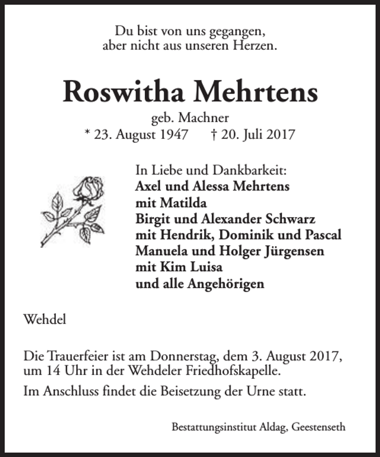 <p>Du bist von uns gegangen,<br />aber nicht aus unseren Herzen.</p><p>Roswitha Mehrtens<br />geb. Machner<br />* 23. August 1947<br />† 20. Juli 2017</p><p>In Liebe und Dankbarkeit:<br />Axel und Alessa Mehrtens<br />mit Matilda<br />Birgit und Alexander Schwarz<br />mit Hendrik, Dominik und Pascal<br />Manuela und Holger Jürgensen<br />mit Kim Luisa<br />und alle Angehörigen<br />Wehdel<br />Die Trauerfeier ist am Donnerstag, dem 3. August 2017,<br />um 14 Uhr in der Wehdeler Friedhofskapelle.<br />Im Anschluss findet die Beisetzung der Urne statt.<br />Bestattungsinstitut Aldag, Geestenseth</p>