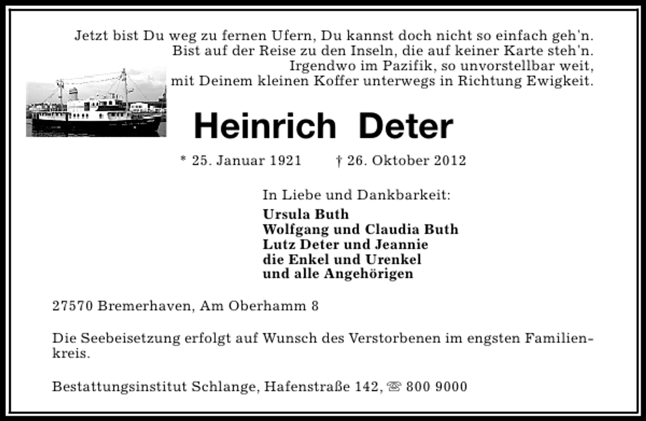 <p>Jetzt bist Du weg zu fernen Ufern, Du kannst doch nicht so einfach geh'n.<br />Bist auf der Reise zu den Inseln, die auf keiner Karte steh'n.<br />Irgendwo im Pazifik, so unvorstellbar weit,<br />mit Deinem kleinen Koffer unterwegs in Richtung Ewigkeit.</p><p>Heinrich Deter</p><p>* 25. Januar 1921</p><p>† 26. Oktober 2012</p><p>In Liebe und Dankbarkeit:<br />Ursula Buth<br />Wolfgang und Claudia Buth<br />Lutz Deter und Jeannie<br />die Enkel und Urenkel<br />und alle Angehörigen<br />27570 Bremerhaven, Am Oberhamm 8<br />Die Seebeisetzung erfolgt auf Wunsch des Verstorbenen im engsten Familienkreis.<br />Bestattungsinstitut Schlange, Hafenstraße 142, s 800 9000</p>
