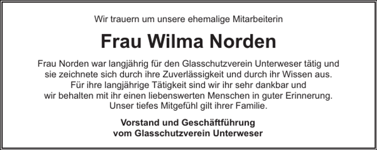 <p>Wir trauern um unsere ehemalige Mitarbeiterin</p><p>Frau Wilma Norden<br />Frau Norden war langjährig für den Glasschutzverein Unterweser tätig und<br />sie zeichnete sich durch ihre Zuverlässigkeit und durch ihr Wissen aus.<br />Für ihre langjährige Tätigkeit sind wir ihr sehr dankbar und<br />wir behalten mit ihr einen liebenswerten Menschen in guter Erinnerung.<br />Unser tiefes Mitgefühl gilt ihrer Familie.<br />Vorstand und Geschäftführung<br />vom Glasschutzverein Unterweser</p>