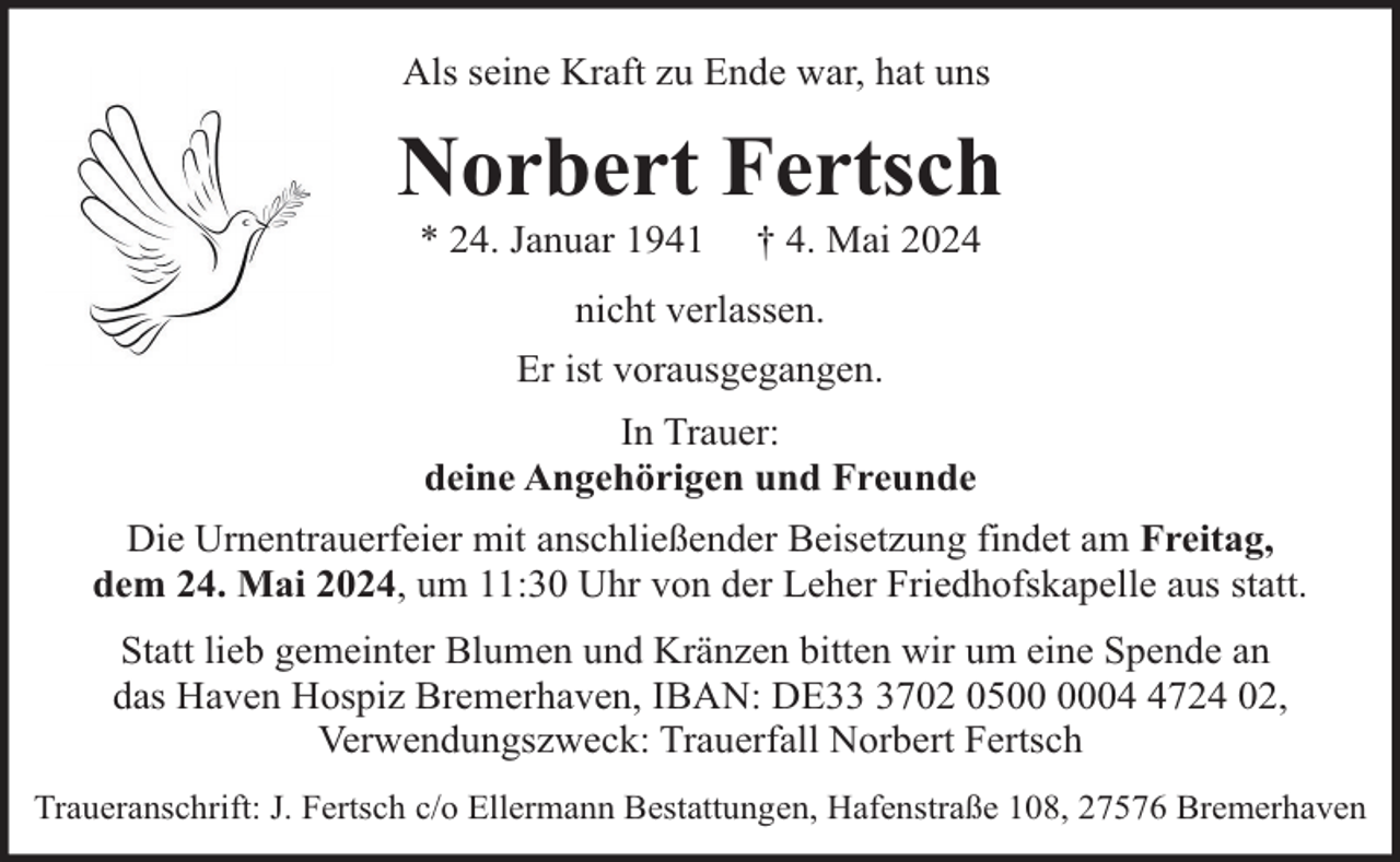 <p>Als seine Kraft zu Ende war, hat uns</p><p>Norbert Fertsch<br />* 24. Januar 1941</p><p>† 4. Mai 2024</p><p>nicht verlassen.<br />Er ist vorausgegangen.<br />In Trauer:<br />deine Angehörigen und Freunde<br />Die Urnentrauerfeier mit anschließender Beisetzung findet am Freitag,<br />dem 24. Mai 2024, um 11:30 Uhr von der Leher Friedhofskapelle aus statt.<br />Statt lieb gemeinter Blumen und Kränzen bitten wir um eine Spende an<br />das Haven Hospiz Bremerhaven, IBAN: DE3702 050724 02,<br />Verwendungszweck: Trauerfall Norbert Fertsch<br />Traueranschrift: J. Fertsch c/o Ellermann Bestattungen, Hafenstraße 108, 27576 Bremerhaven</p>