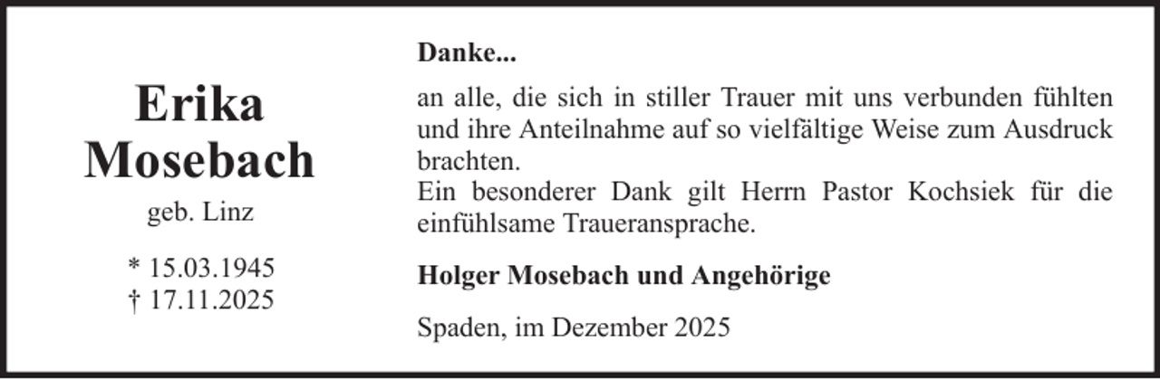<p>Danke...</p>
<p>Erika<br />Mosebach<br />geb. Linz<br />* 15.03.1945<br />† 17.11.2025</p>
<p>an alle, die sich in stiller Trauer mit uns verbunden fühlten<br />und ihre Anteilnahme auf so vielfältige Weise zum Ausdruck<br />brachten.<br />Ein besonderer Dank gilt Herrn Pastor Kochsiek für die<br />einfühlsame Traueransprache.<br />Holger Mosebach und Angehörige<br />Spaden, im Dezember 2025</p>