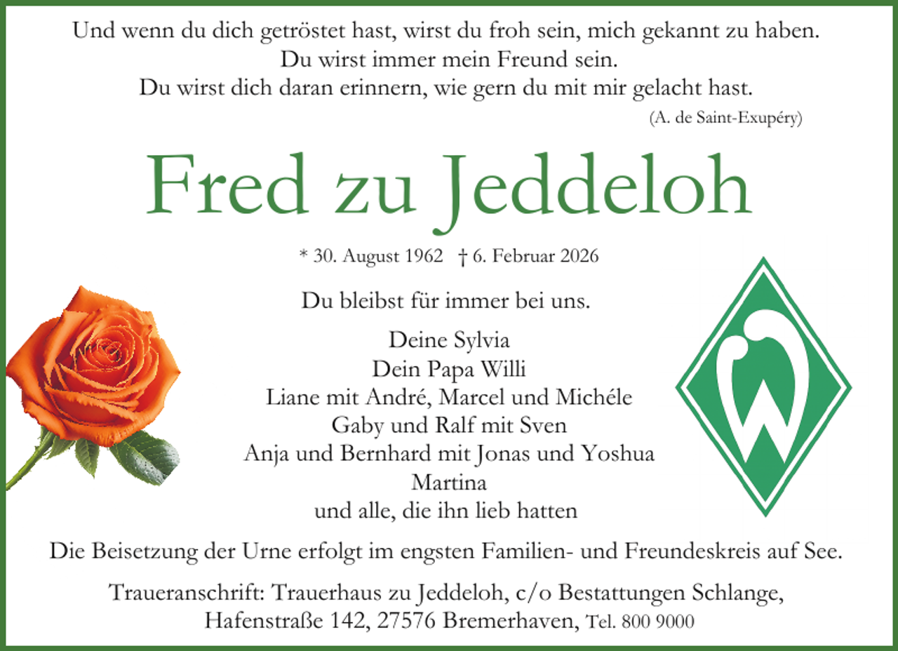 <p>Und wenn du dich getröstet hast, wirst du froh sein, mich gekannt zu haben.<br />Du wirst immer mein Freund sein.<br />Du wirst dich daran erinnern, wie gern du mit mir gelacht hast.<br />(A. de Saint-Exupéry)</p><p>Fred zu Jeddeloh<br />* 30. August 1962 † 6. Februar 2026</p><p>Du bleibst für immer bei uns.<br />Deine Sylvia<br />Dein Papa Willi<br />Liane mit André, Marcel und Michéle<br />Gaby und Ralf mit Sven<br />Anja und Bernhard mit Jonas und Yoshua<br />Martina<br />und alle, die ihn lieb hatten<br />Die Beisetzung der Urne erfolgt im engsten Familien- und Freundeskreis auf See.<br />Traueranschrift: Trauerhaus zu Jeddeloh, c/o Bestattungen Schlange,<br />Hafenstraße 142, 27576 Bremerhaven, Tel. 800 9000</p>