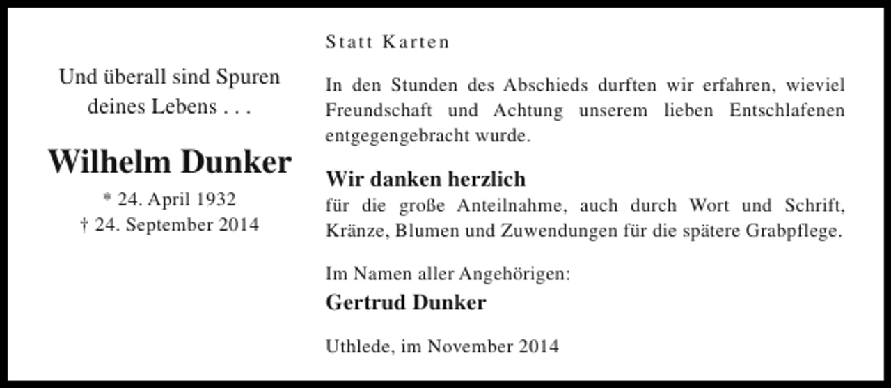 <p>Statt Karten</p><p>Und überall sind Spuren<br />deines Lebens . . .</p><p>Wilhelm Dunker<br />* 24. April 1932<br />† 24. September 2014</p><p>In den Stunden des Abschieds durften wir erfahren, wieviel<br />Freundschaft und Achtung unserem lieben Entschlafenen<br />entgegengebracht wurde.</p><p>Wir danken herzlich</p><p>für die große Anteilnahme, auch durch Wort und Schrift,<br />Kränze, Blumen und Zuwendungen für die spätere Grabpflege.<br />Im Namen aller Angehörigen:</p><p>Gertrud Dunker<br />Uthlede, im November 2014</p>