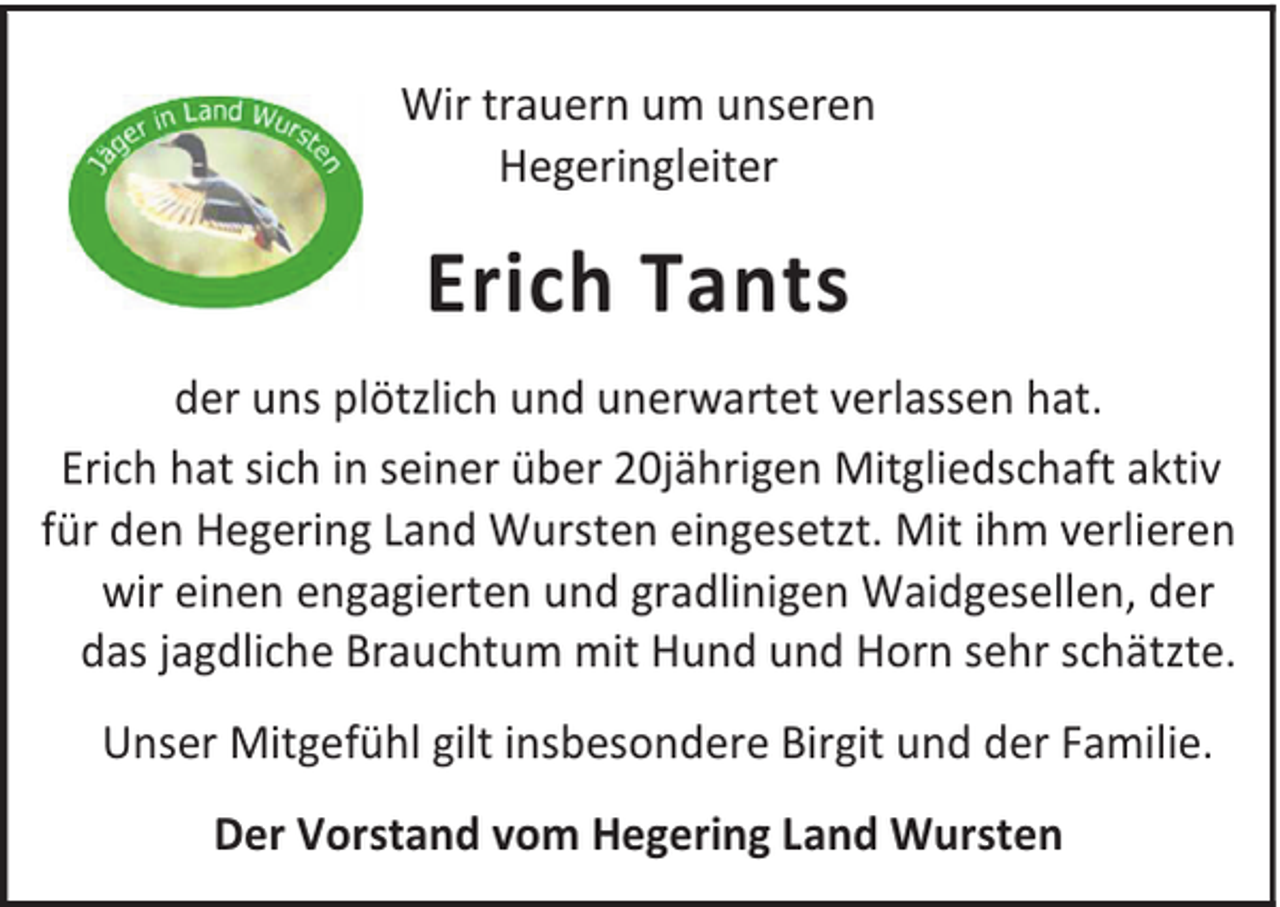 <p>Wir trauern um unseren<br />Hegeringleiter</p><p>Erich Tants<br />der uns plötzlich und unerwartet verlassen hat.<br />Erich hat sich in seiner über 20jährigen Mitgliedschaft aktiv<br />für den Hegering Land Wursten eingesetzt. Mit ihm verlieren<br />wir einen engagierten und gradlinigen Waidgesellen, der<br />das jagdliche Brauchtum mit Hund und Horn sehr schätzte.<br />Unser Mitgefühl gilt insbesondere Birgit und der Familie.<br />Der Vorstand vom Hegering Land Wursten</p>