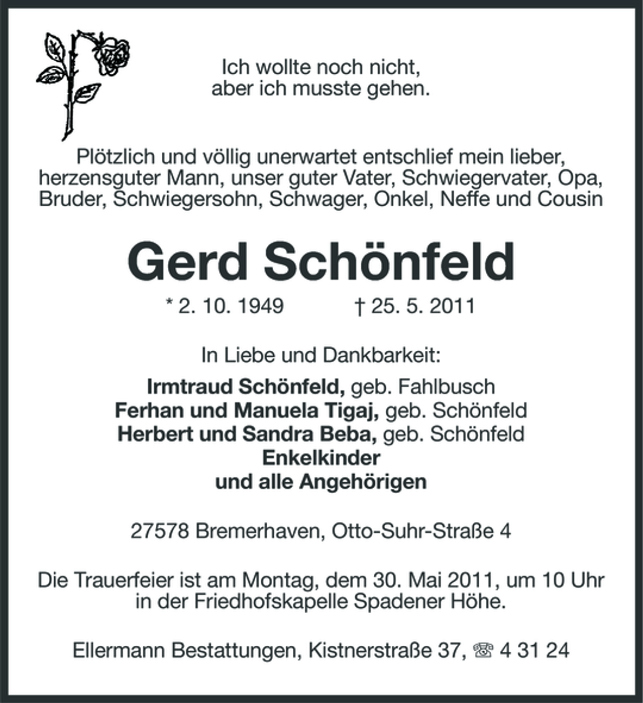 <p>Ich wollte noch nicht, aber ich musste gehen. Plötzlich und völlig unerwartet entschlief mein lieber, herzensguter Mann, unser guter Vater, Schwiegervater, Opa, Bruder, Schwiegersohn, Schwager, Onkel, Neffe und Cousin</p><p>Gerd Schönfeld<br />* 2. 10. 1949 † 25. 5. 2011 In Liebe und Dankbarkeit: Irmtraud Schönfeld, geb. Fahlbusch Ferhan und Manuela Tigaj, geb. Schönfeld Herbert und Sandra Beba, geb. Schönfeld Enkelkinder und alle Angehörigen 27578 Bremerhaven, Otto-Suhr-Straße 4 Die Trauerfeier ist am Montag, dem 30. Mai 2011, um 10 Uhr in der Friedhofskapelle Spadener Höhe. Ellermann Bestattungen, Kistnerstraße 37, 4 31 24</p>