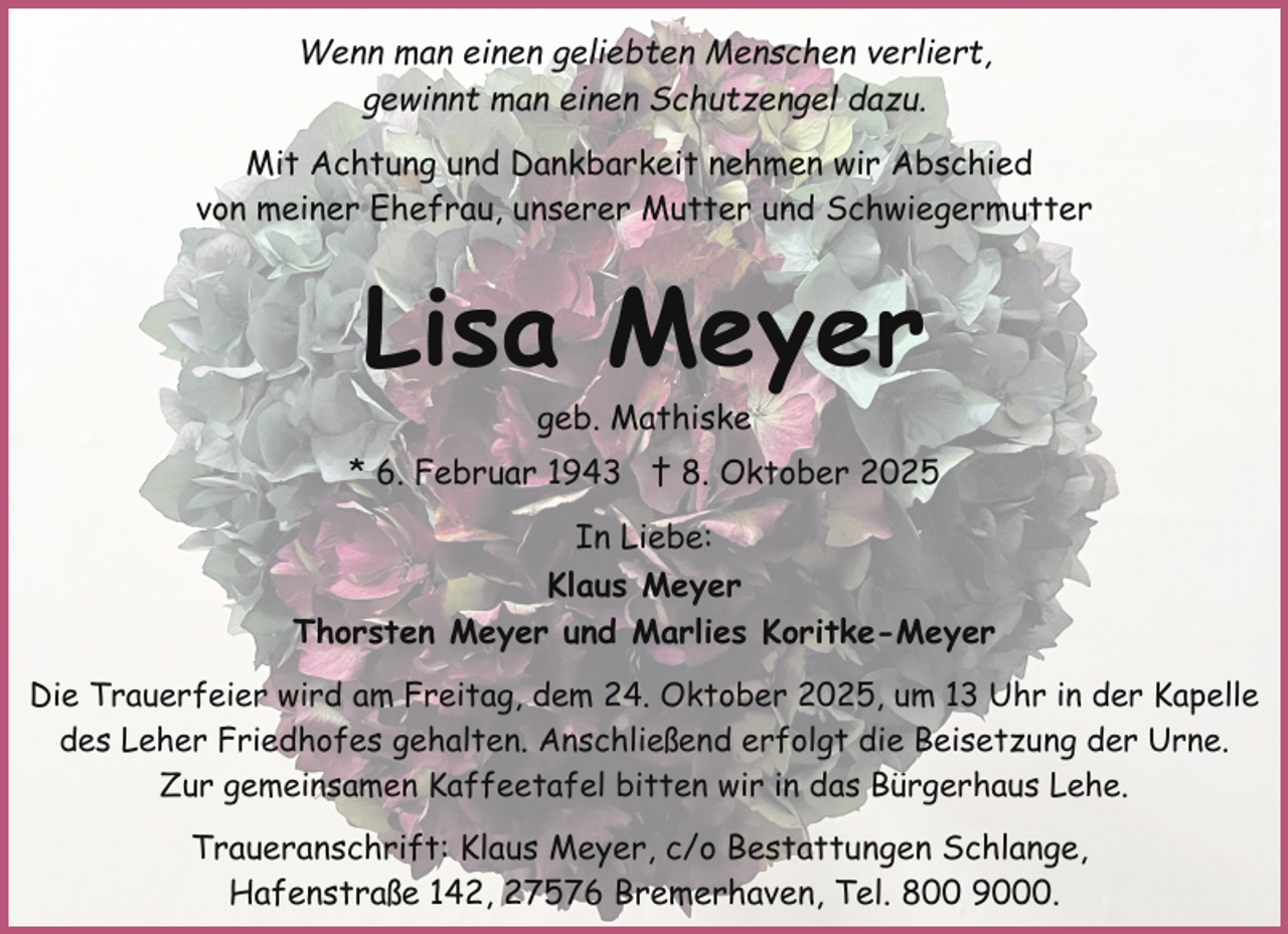 <p>Wenn man einen geliebten Menschen verliert,<br />gewinnt man einen Schutzengel dazu.<br />Mit Achtung und Dankbarkeit nehmen wir Abschied<br />von meiner Ehefrau, unserer Mutter und Schwiegermutter</p><p>Lisa Meyer<br />geb. Mathiske</p><p>* 6. Februar 1943 † 8. Oktober 2025<br />In Liebe:<br />Klaus Meyer<br />Thorsten Meyer und Marlies Koritke-Meyer<br />Die Trauerfeier wird am Freitag, dem 24. Oktober 2025, um 13 Uhr in der Kapelle<br />des Leher Friedhofes gehalten. Anschließend erfolgt die Beisetzung der Urne.<br />Zur gemeinsamen Kaffeetafel bitten wir in das Bürgerhaus Lehe.</p><p>Traueranschrift: Klaus Meyer, c/o Bestattungen Schlange,<br />Hafenstraße 142, 27576 Bremerhaven, Tel. 800 9000.</p>