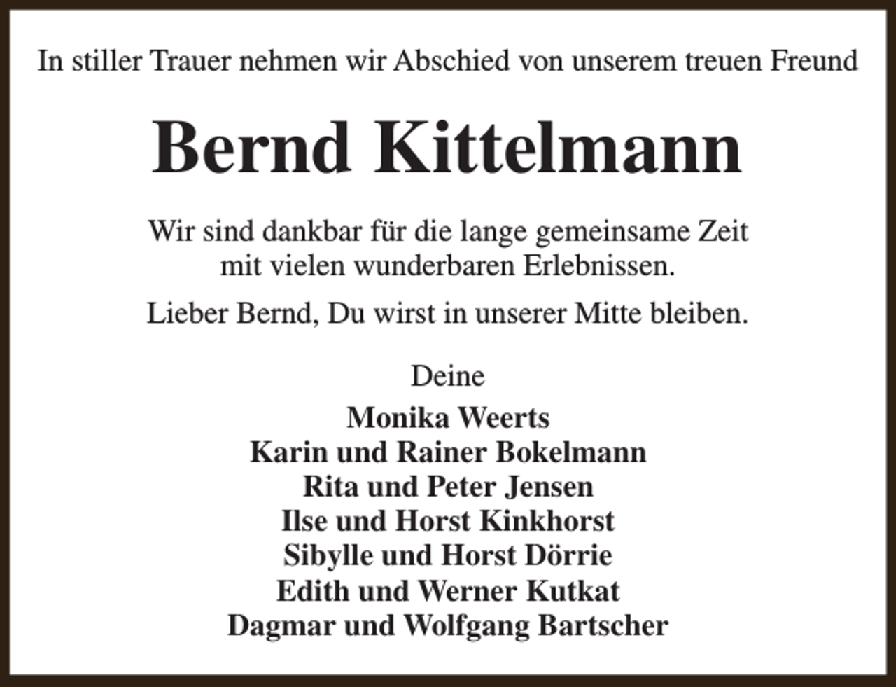 <p>In stiller Trauer nehmen wir Abschied von unserem treuen Freund</p><p>Bernd Kittelmann<br />Wir sind dankbar für die lange gemeinsame Zeit<br />mit vielen wunderbaren Erlebnissen.<br />Lieber Bernd, Du wirst in unserer Mitte bleiben.<br />Deine<br />Monika Weerts<br />Karin und Rainer Bokelmann<br />Rita und Peter Jensen<br />Ilse und Horst Kinkhorst<br />Sibylle und Horst Dörrie<br />Edith und Werner Kutkat<br />Dagmar und Wolfgang Bartscher</p>