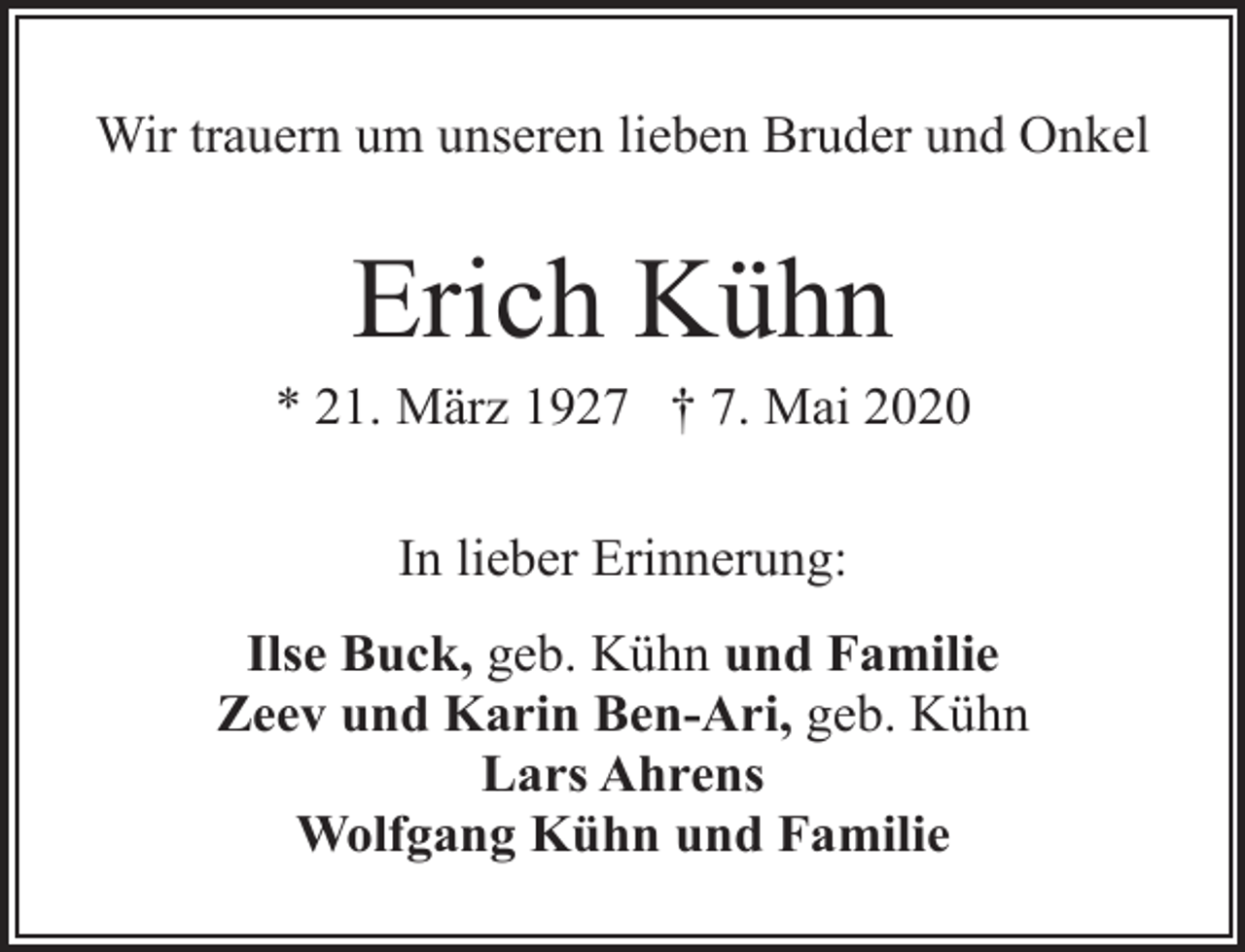 <p>Wir trauern um unseren lieben Bruder und Onkel</p><p>Erich Kühn</p><p>* 21. März 1927 † 7. Mai 2020<br />In lieber Erinnerung:<br />Ilse Buck, geb. Kühn und Familie<br />Zeev und Karin Ben-Ari, geb. Kühn<br />Lars Ahrens<br />Wolfgang Kühn und Familie</p>