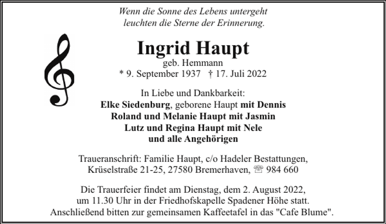 <p>Wenn die Sonne des Lebens untergeht<br />leuchten die Sterne der Erinnerung.</p><p>Ingrid Haupt</p><p>geb. Hemmann<br />* 9. September 1937 † 17. Juli 2022<br />In Liebe und Dankbarkeit:<br />Elke Siedenburg, geborene Haupt mit Dennis<br />Roland und Melanie Haupt mit Jasmin<br />Lutz und Regina Haupt mit Nele<br />und alle Angehörigen<br />Traueranschrift: Familie Haupt, c/o Hadeler Bestattungen,<br />Krüselstraße 21-25, 27580 Bremerhaven, ' 984 660<br />Die Trauerfeier findet am Dienstag, dem 2. August 2022,<br />um 11.30 Uhr in der Friedhofskapelle Spadener Höhe statt.<br />Anschließend bitten zur gemeinsamen Kaffeetafel in das "Cafe Blume".</p>