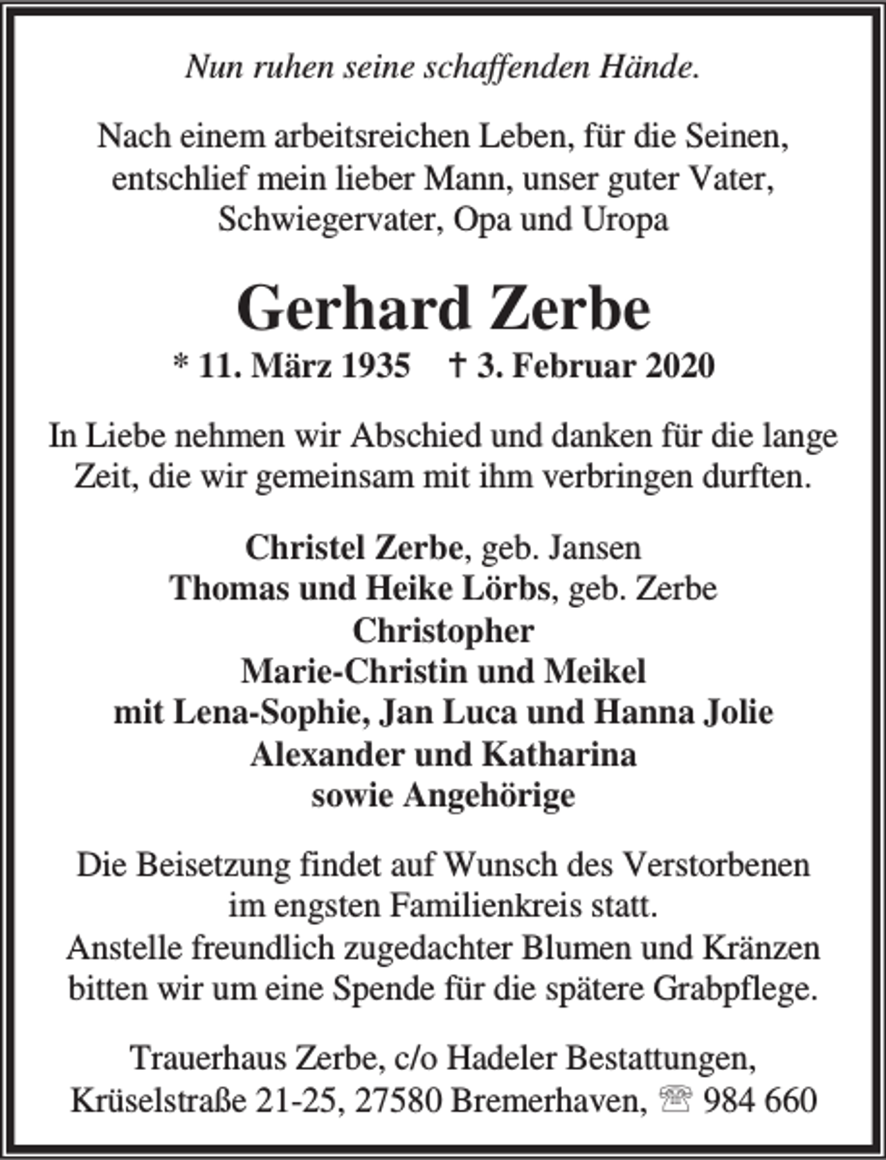 <p>Nun ruhen seine schaffenden Hände.<br />Nach einem arbeitsreichen Leben, für die Seinen,<br />entschlief mein lieber Mann, unser guter Vater,<br />Schwiegervater, Opa und Uropa</p><p>Gerhard Zerbe</p><p>* 11. März 1935 B 3. Februar 2020<br />In Liebe nehmen wir Abschied und danken für die lange<br />Zeit, die wir gemeinsam mit ihm verbringen durften.<br />Christel Zerbe, geb. Jansen<br />Thomas und Heike Lörbs, geb. Zerbe<br />Christopher<br />Marie-Christin und Meikel<br />mit Lena-Sophie, Jan Luca und Hanna Jolie<br />Alexander und Katharina<br />sowie Angehörige<br />Die Beisetzung findet auf Wunsch des Verstorbenen<br />im engsten Familienkreis statt.<br />Anstelle freundlich zugedachter Blumen und Kränzen<br />bitten wir um eine Spende für die spätere Grabpflege.<br />Trauerhaus Zerbe, c/o Hadeler Bestattungen,<br />Krüselstraße 21-25, 27580 Bremerhaven, ℡ 984 660</p>
