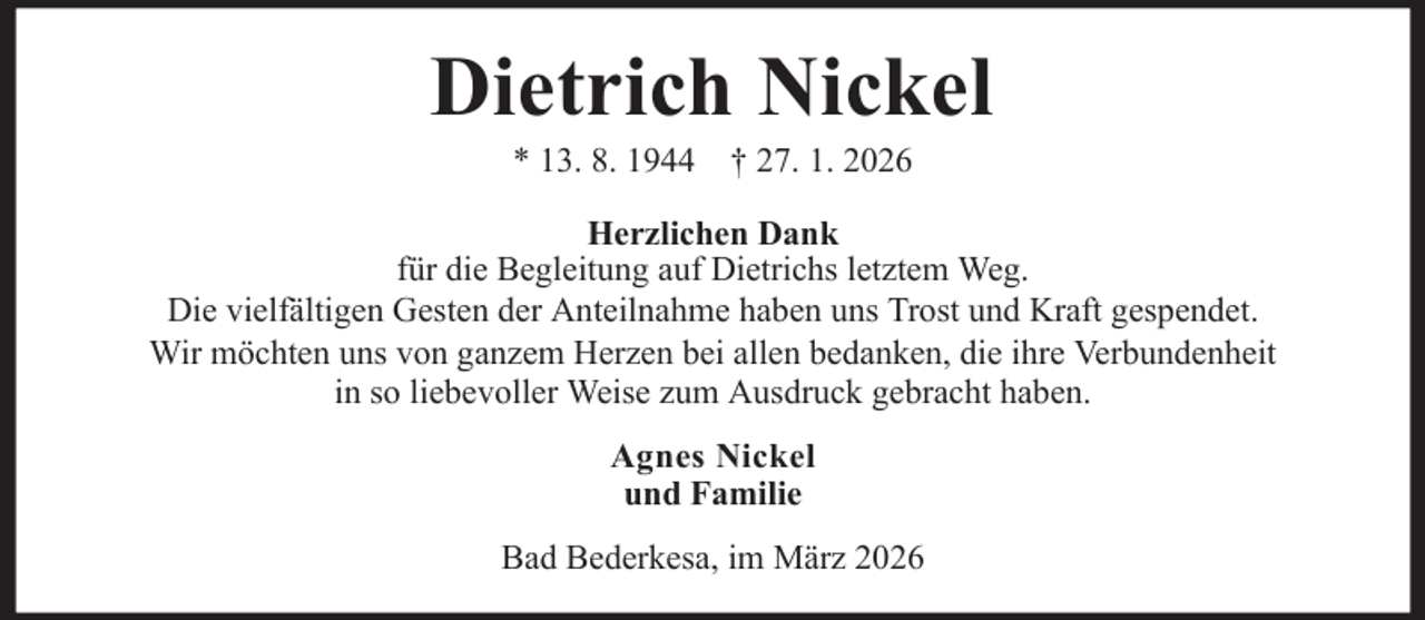 <p>Dietrich Nickel<br />* 13. 8. 1944 † 27. 1. 2026<br />Herzlichen Dank<br />für die Begleitung auf Dietrichs letztem Weg.<br />Die vielfältigen Gesten der Anteilnahme haben uns Trost und Kraft gespendet.<br />Wir möchten uns von ganzem Herzen bei allen bedanken, die ihre Verbundenheit<br />in so liebevoller Weise zum Ausdruck gebracht haben.<br />Agnes Nickel<br />und Familie<br />Bad Bederkesa, im März 2026</p>