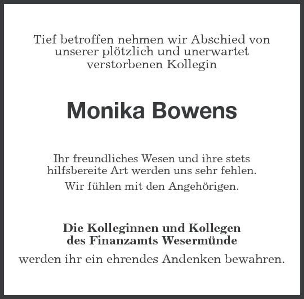 <p>Tief betroffen nehmen wir Abschied von unserer plötzlich und unerwartet verstorbenen Kollegin</p><p>Monika Bowens<br />Ihr freundliches Wesen und ihre stets hilfsbereite Art werden uns sehr fehlen. Wir fühlen mit den Angehörigen.</p><p>Die Kolleginnen und Kollegen des Finanzamts Wesermünde werden ihr ein ehrendes Andenken bewahren.</p>
