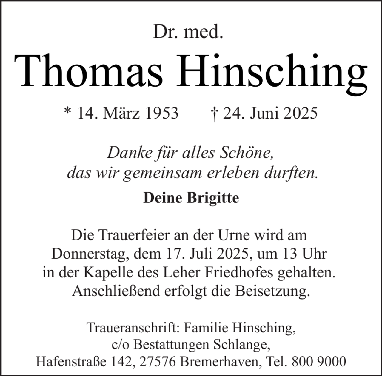 <p>Dr. med.</p><p>Thomas Hinsching<br />* 14. März 1953</p><p>† 24. Juni 2025</p><p>Danke für alles Schöne,<br />das wir gemeinsam erleben durften.<br />Deine Brigitte<br />Die Trauerfeier an der Urne wird am<br />Donnerstag, dem 17. Juli 2025, um 13 Uhr<br />in der Kapelle des Leher Friedhofes gehalten.<br />Anschließend erfolgt die Beisetzung.<br />Traueranschrift: Familie Hinsching,<br />c/o Bestattungen Schlange,<br />Hafenstraße 142, 27576 Bremerhaven, Tel. 800 9000</p>