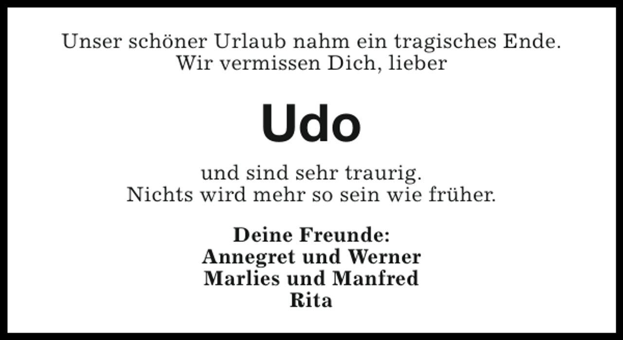 <p>Unser schöner Urlaub nahm ein tragisches Ende.<br />Wir vermissen Dich, lieber</p><p>Udo<br />und sind sehr traurig.<br />Nichts wird mehr so sein wie früher.<br />Deine Freunde:<br />Annegret und Werner<br />Marlies und Manfred<br />Rita</p>