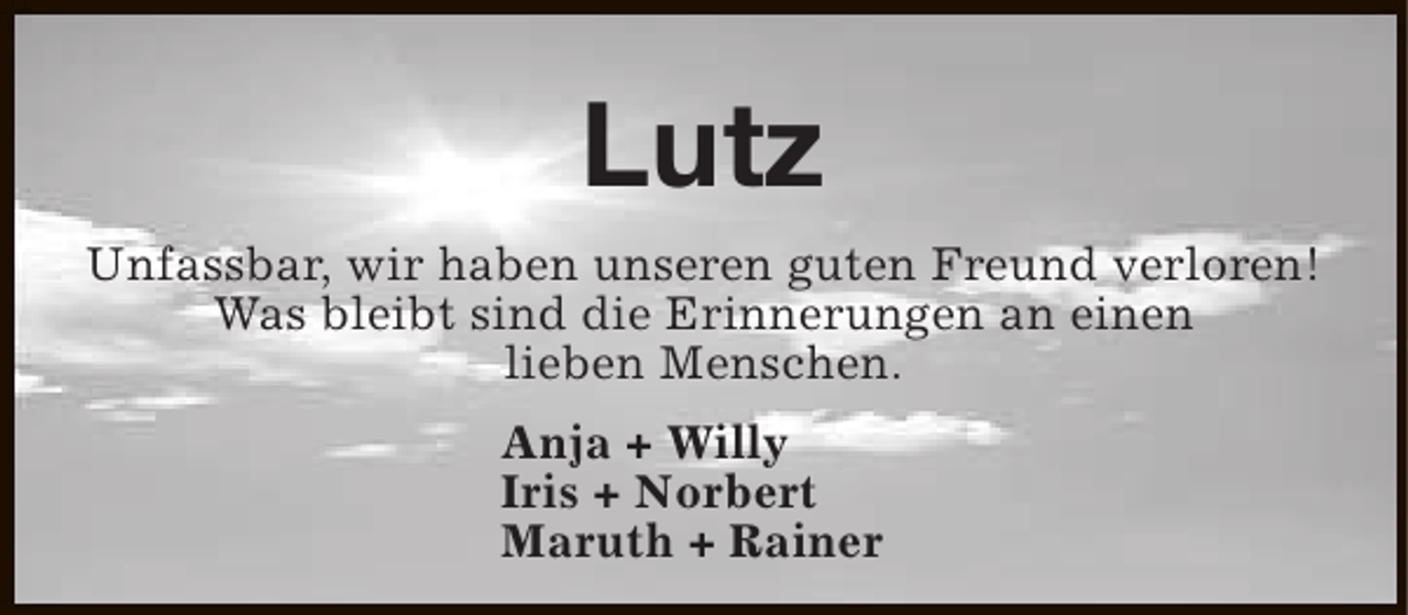 <p>Lutz<br />Unfassbar, wir haben unseren guten Freund verloren!<br />Was bleibt sind die Erinnerungen an einen<br />lieben Menschen.<br />Anja + Willy<br />Iris + Norbert<br />Maruth + Rainer</p>