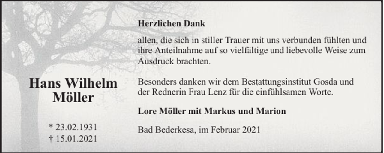 <p>Herzlichen Dank<br />allen, die sich in stiller Trauer mit uns verbunden fühlten und<br />ihre Anteilnahme auf so vielfältige und liebevolle Weise zum<br />Ausdruck brachten.</p><p>Hans Wilhelm<br />Möller<br />* 23.02.1931<br />† 15.01.2021</p><p>Besonders danken wir dem Bestattungsinstitut Gosda und<br />der Rednerin Frau Lenz für die einfühlsamen Worte.<br />Lore Möller mit Markus und Marion<br />Bad Bederkesa, im Februar 2021</p>