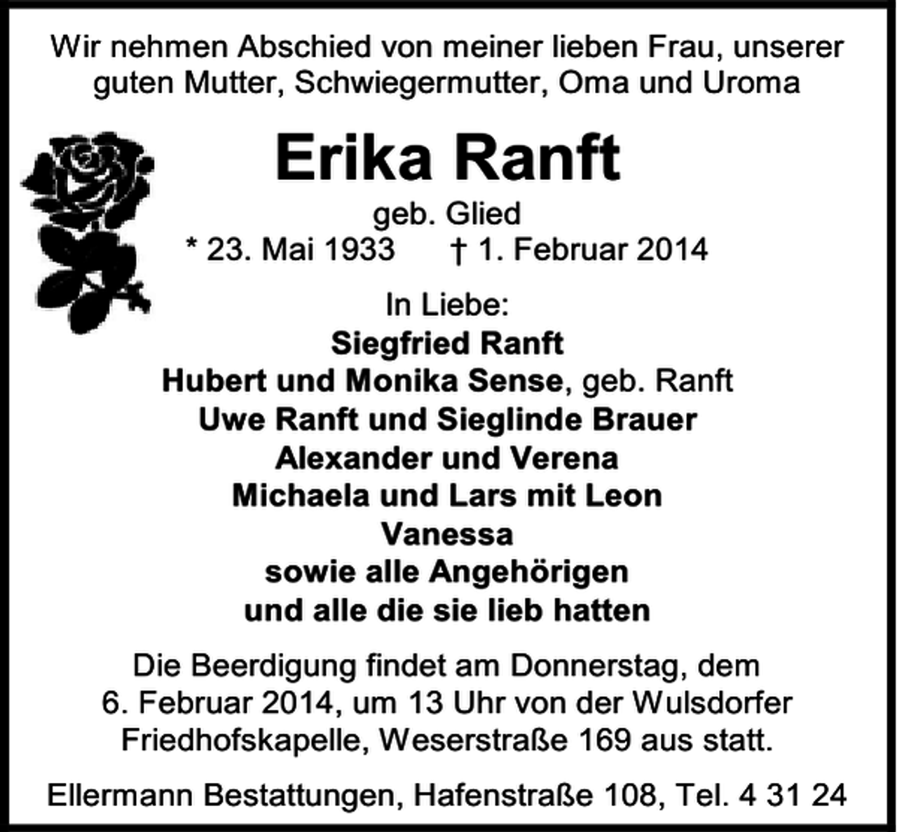 <p>Wir nehmen Abschied von meiner lieben Frau, unserer<br />guten Mutter, Schwiegermutter, Oma und Uroma</p><p>Erika Ranft</p><p>geb. Glied<br />* 23. Mai 1933<br />† 1. Februar 2014<br />In Liebe:<br />Siegfried Ranft<br />Hubert und Monika Sense, geb. Ranft<br />Uwe Ranft und Sieglinde Brauer<br />Alexander und Verena<br />Michaela und Lars mit Leon<br />Vanessa<br />sowie alle Angehörigen<br />und alle die sie lieb hatten<br />Die Beerdigung findet am Donnerstag, dem<br />6. Februar 2014, um 13 Uhr von der Wulsdorfer<br />Friedhofskapelle, Weserstraße 169 aus statt.<br />Ellermann Bestattungen, Hafenstraße 108, Tel. 4 31 24</p>