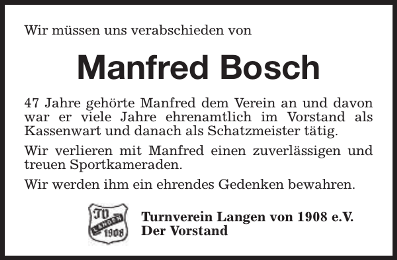 <p>Wir müssen uns verabschieden von</p><p>Manfred Bosch<br />47 Jahre gehörte Manfred dem Verein an und davon<br />war er viele Jahre ehrenamtlich im Vorstand als<br />Kassenwart und danach als Schatzmeister tätig.<br />Wir verlieren mit Manfred einen zuverlässigen und<br />treuen Sportkameraden.<br />Wir werden ihm ein ehrendes Gedenken bewahren.<br />Turnverein Langen von 1908 e.V.<br />Der Vorstand</p>