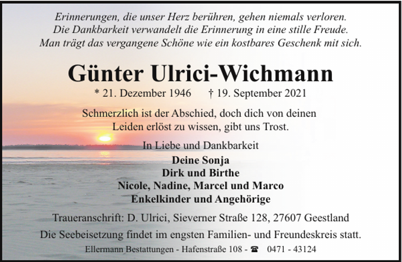 <p>Erinnerungen, die unser Herz berühren, gehen niemals verloren.<br />Die Dankbarkeit verwandelt die Erinnerung in eine stille Freude.<br />Man trägt das vergangene Schöne wie ein kostbares Geschenk mit sich.</p><p>Günter Ulrici-Wichmann<br />* 21. Dezember 1946</p><p>† 19. September 2021</p><p>Schmerzlich ist der Abschied, doch dich von deinen<br />Leiden erlöst zu wissen, gibt uns Trost.<br />In Liebe und Dankbarkeit<br />Deine Sonja<br />Dirk und Birthe<br />Nicole, Nadine, Marcel und Marco<br />Enkelkinder und Angehörige<br />Traueranschrift: D. Ulrici, Sieverner Straße 128, 27607 Geestland<br />Die Seebeisetzung findet im engsten Familien- und Freundeskreis statt.<br />Ellermann Bestattungen - Hafenstraße 108 - ( 0471 - 43124</p>