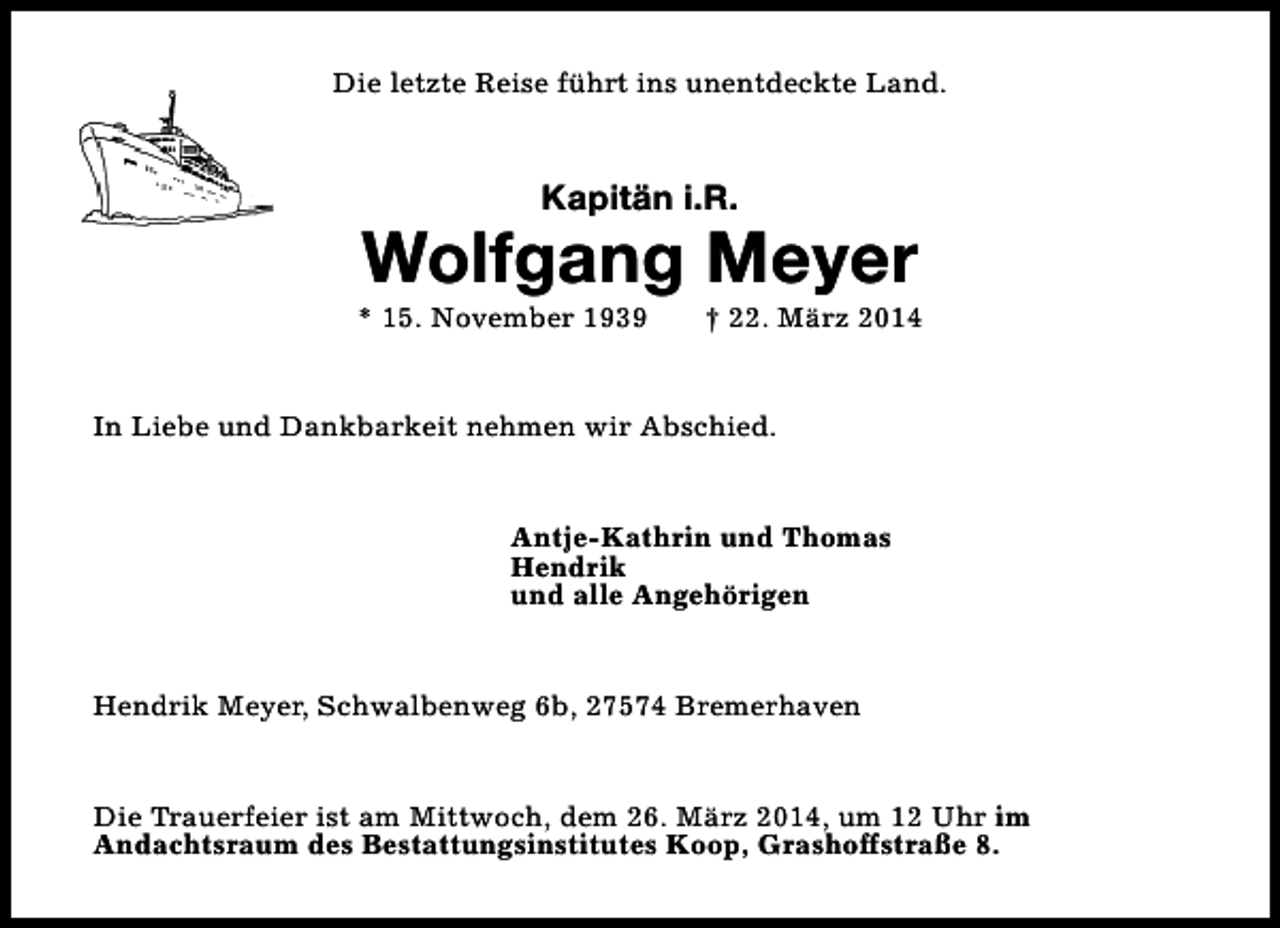 <p>Die letzte Reise führt ins unentdeckte Land.</p><p>Kapitän i.R.</p><p>Wolfgang Meyer</p><p>* 15. November 1939</p><p>† 22. März 2014</p><p>In Liebe und Dankbarkeit nehmen wir Abschied.<br />Antje-Kathrin und Thomas<br />Hendrik<br />und alle Angehörigen<br />Hendrik Meyer, Schwalbenweg 6b, 27574 Bremerhaven<br />Die Trauerfeier ist am Mittwoch, dem 26. März 2014, um 12 Uhr im<br />Andachtsraum des Bestattungsinstitutes Koop, Grashoffstraße 8.</p>