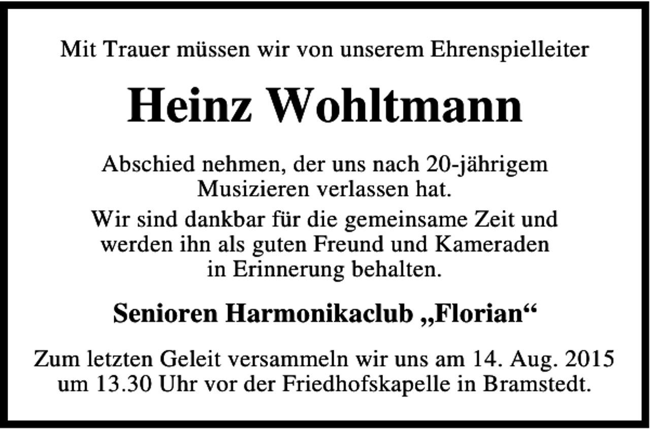 <p>Mit Trauer müssen wir von unserem Ehrenspielleiter</p><p>Heinz Wohltmann<br />Abschied nehmen, der uns nach 20-jährigem<br />Musizieren verlassen hat.<br />Wir sind dankbar für die gemeinsame Zeit und<br />werden ihn als guten Freund und Kameraden<br />in Erinnerung behalten.</p><p>Senioren Harmonikaclub „Florian“<br />Zum letzten Geleit versammeln wir uns am 14. Aug. 2015<br />um 13.30 Uhr vor der Friedhofskapelle in Bramstedt.</p>