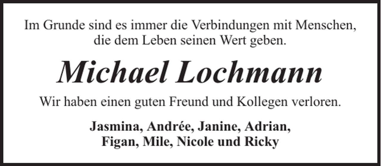 <p>Im Grunde sind es immer die Verbindungen mit Menschen,<br />die dem Leben seinen Wert geben.</p><p>Michael Lochmann</p><p>Wir haben einen guten Freund und Kollegen verloren.<br />Jasmina, Andrée, Janine, Adrian,<br />Figan, Mile, Nicole und Ricky</p>