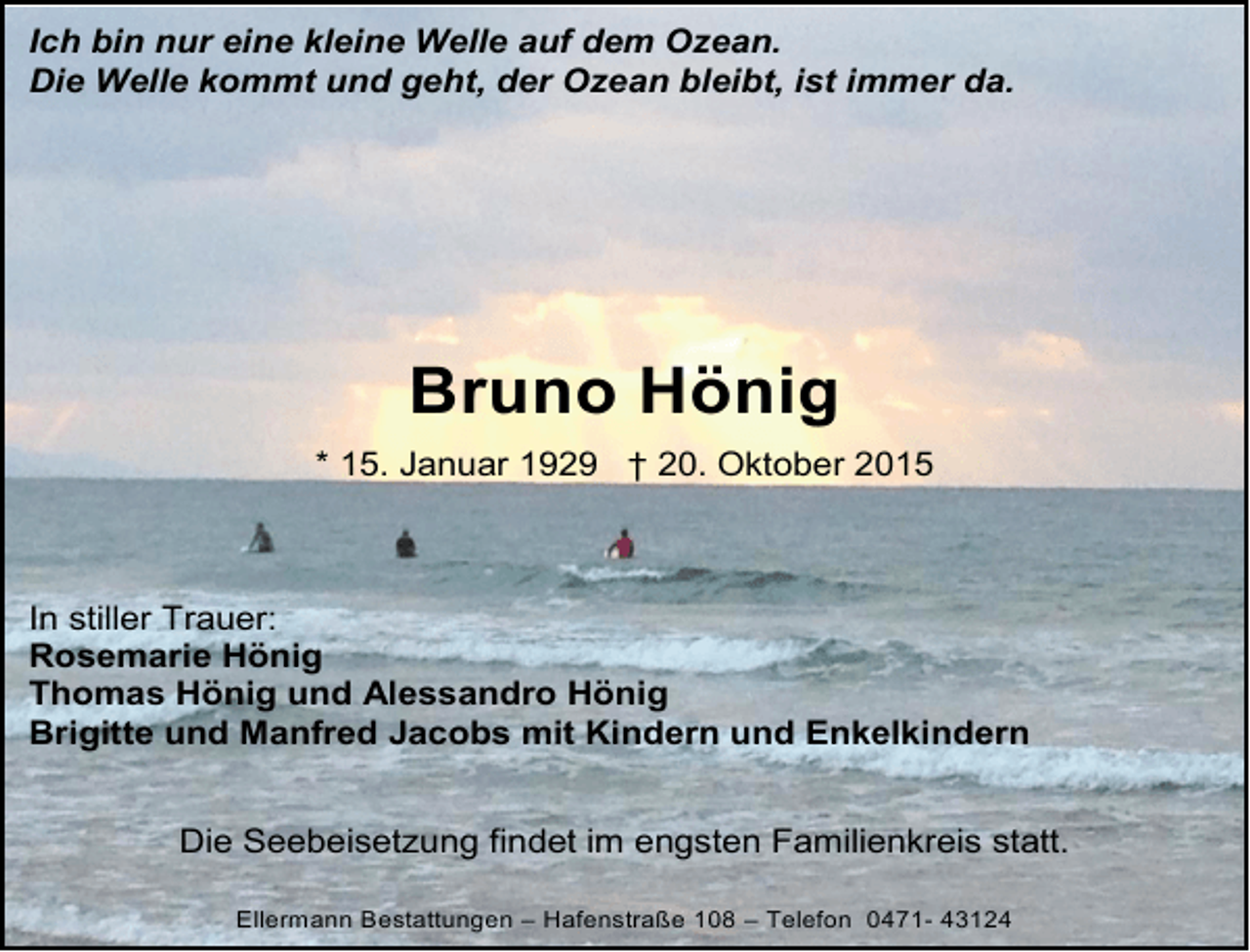 <p>Ich bin nur eine kleine Welle auf dem Ozean.<br />Die Welle kommt und geht, der Ozean bleibt, ist immer da.</p><p>Bruno Hönig<br />* 15. Januar 1929 † 20. Oktober 2015</p><p>In stiller Trauer:<br />Rosemarie Hönig<br />Thomas Hönig und Alessandro Hönig<br />Brigitte und Manfred Jacobs mit Kindern und Enkelkindern<br />Die Seebeisetzung findet im engsten Familienkreis statt.<br />Ellermann Bestattungen – Hafenstraße 108 – Telefon 0471- 43124</p>