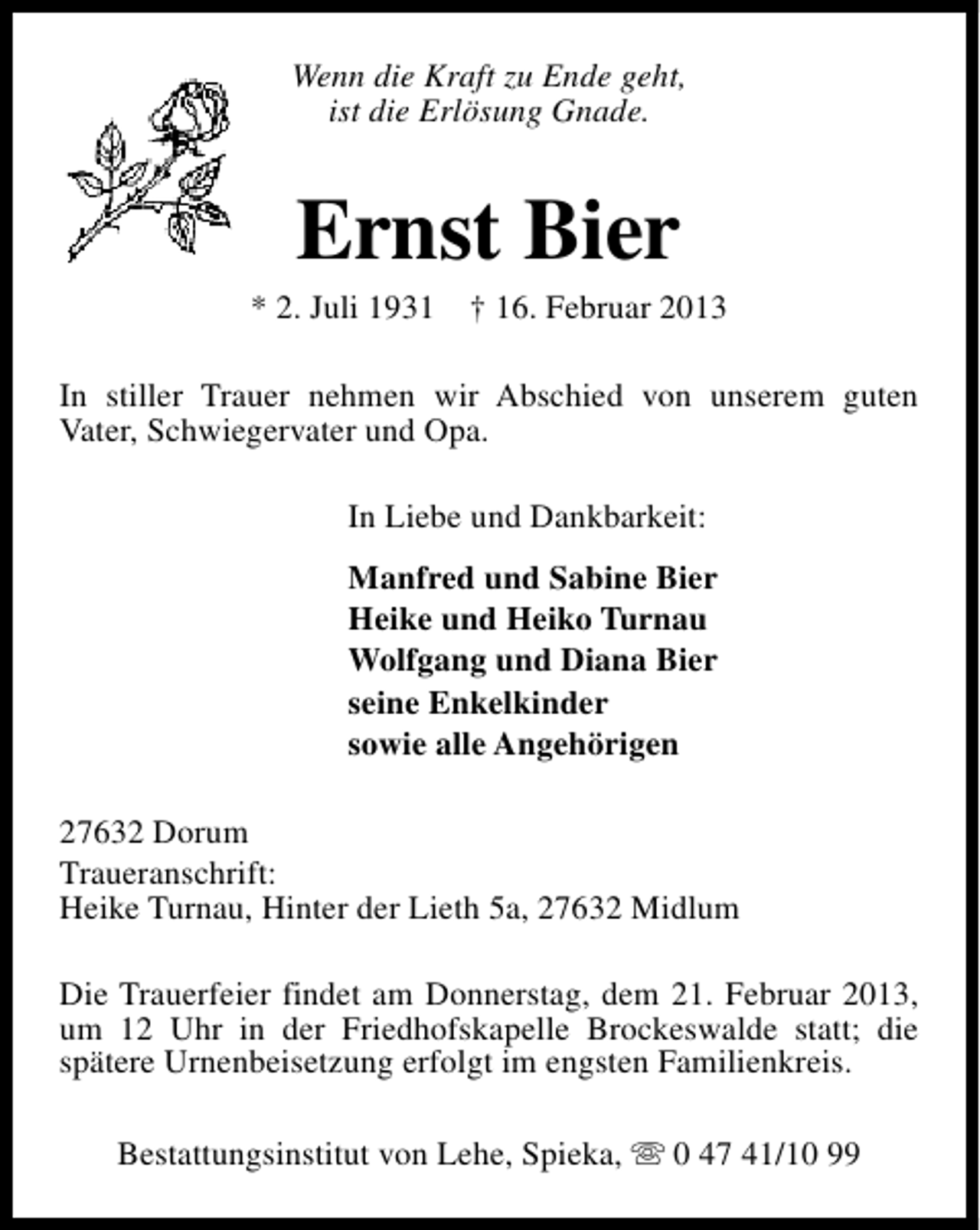 <p>Wenn die Kraft zu Ende geht,<br />ist die Erlösung Gnade.</p><p>Ernst Bier</p><p>* 2. Juli 1931</p><p>† 16. Februar 2013</p><p>In stiller Trauer nehmen wir Abschied von unserem guten<br />Vater, Schwiegervater und Opa.<br />In Liebe und Dankbarkeit:<br />Manfred und Sabine Bier<br />Heike und Heiko Turnau<br />Wolfgang und Diana Bier<br />seine Enkelkinder<br />sowie alle Angehörigen<br />27632 Dorum<br />Traueranschrift:<br />Heike Turnau, Hinter der Lieth 5a, 27632 Midlum<br />Die Trauerfeier findet am Donnerstag, dem 21. Februar 2013,<br />um 12 Uhr in der Friedhofskapelle Brockeswalde statt; die<br />spätere Urnenbeisetzung erfolgt im engsten Familienkreis.<br />Bestattungsinstitut von Lehe, Spieka, s 0 47 41/10 99</p>