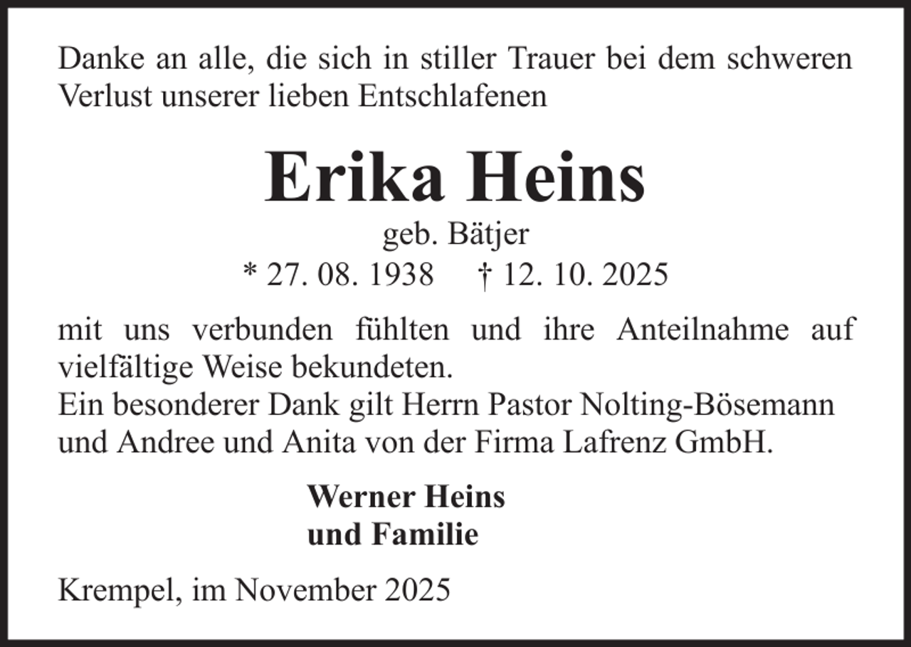 <p>Danke an alle, die sich in stiller Trauer bei dem schweren<br />Verlust unserer lieben Entschlafenen</p><p>Erika Heins</p><p>geb. Bätjer<br />* 27. 08. 1938 † 12. 10. 2025<br />mit uns verbunden fühlten und ihre Anteilnahme auf<br />vielfältige Weise bekundeten.<br />Ein besonderer Dank gilt Herrn Pastor Nolting-Bösemann<br />und Andree und Anita von der Firma Lafrenz GmbH.<br />Werner Heins<br />und Familie<br />Krempel, im November 2025</p>
