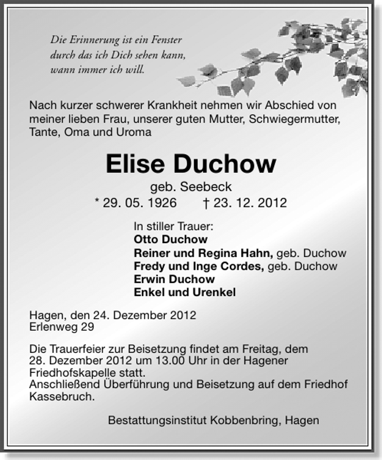 <p>Die Erinnerung ist ein Fenster<br />durch das ich Dich sehen kann,<br />wann immer ich will.<br />Nach kurzer schwerer Krankheit nehmen wir Abschied von<br />meiner lieben Frau, unserer guten Mutter, Schwiegermutter,<br />Tante, Oma und Uroma</p>
<p>Elise Duchow</p>
<p>geb. Seebeck<br />* 29. 05. 1926<br />† 23. 12. 2012<br />In stiller Trauer:<br />Otto Duchow<br />Reiner und Regina Hahn, geb. Duchow<br />Fredy und Inge Cordes, geb. Duchow<br />Erwin Duchow<br />Enkel und Urenkel<br />Hagen, den 24. Dezember 2012<br />Erlenweg 29<br />Die Trauerfeier zur Beisetzung findet am Freitag, dem<br />28. Dezember 2012 um 13.00 Uhr in der Hagener<br />Friedhofskapelle statt.<br />Anschließend Überführung und Beisetzung auf dem Friedhof<br />Kassebruch.<br />Bestattungsinstitut Kobbenbring, Hagen</p>
