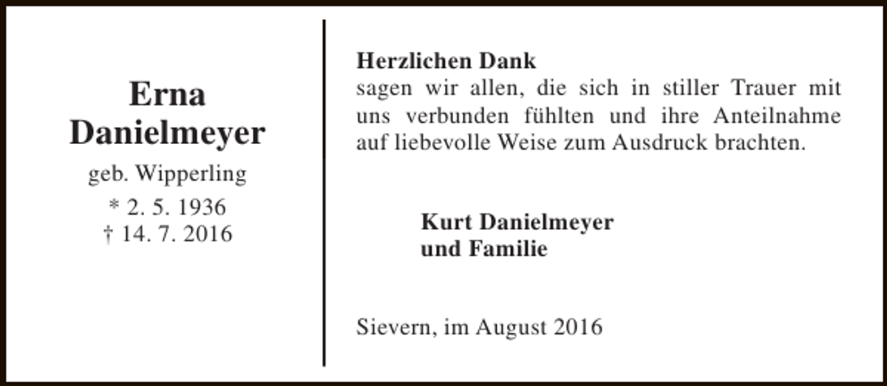 <p>Erna<br />Danielmeyer<br />geb. Wipperling<br />* 2. 5. 1936<br />† 14. 7. 2016</p><p>Herzlichen Dank<br />sagen wir allen, die sich in stiller Trauer mit<br />uns verbunden fühlten und ihre Anteilnahme<br />auf liebevolle Weise zum Ausdruck brachten.<br />Kurt Danielmeyer<br />und Familie<br />Sievern, im August 2016</p>
