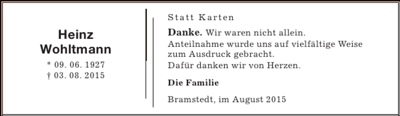 <p>S t a t t K a rt e n</p><p>Heinz<br />Wohltmann<br />* 09. 06. 1927<br />† 03. 08. 2015</p><p>Danke. Wir waren nicht allein.<br />Anteilnahme wurde uns auf vielfältige Weise<br />zum Ausdruck gebracht.<br />Dafür danken wir von Herzen.<br />Die Familie<br />Bramstedt, im August 2015</p>