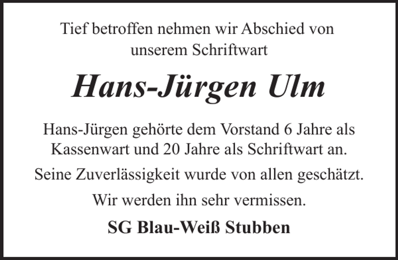 <p>Tief betroffen nehmen wir Abschied von<br />unserem Schriftwart</p><p>Hans-Jürgen Ulm<br />Hans-Jürgen gehörte dem Vorstand 6 Jahre als<br />Kassenwart und 20 Jahre als Schriftwart an.<br />Seine Zuverlässigkeit wurde von allen geschätzt.<br />Wir werden ihn sehr vermissen.</p><p>SG Blau-Weiß Stubben</p>