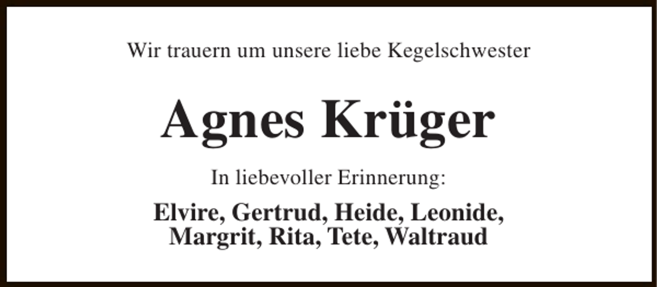 <p>Wir trauern um unsere liebe Kegelschwester</p><p>Agnes Krüger<br />In liebevoller Erinnerung:</p><p>Elvire, Gertrud, Heide, Leonide,<br />Margrit, Rita, Tete, Waltraud</p>