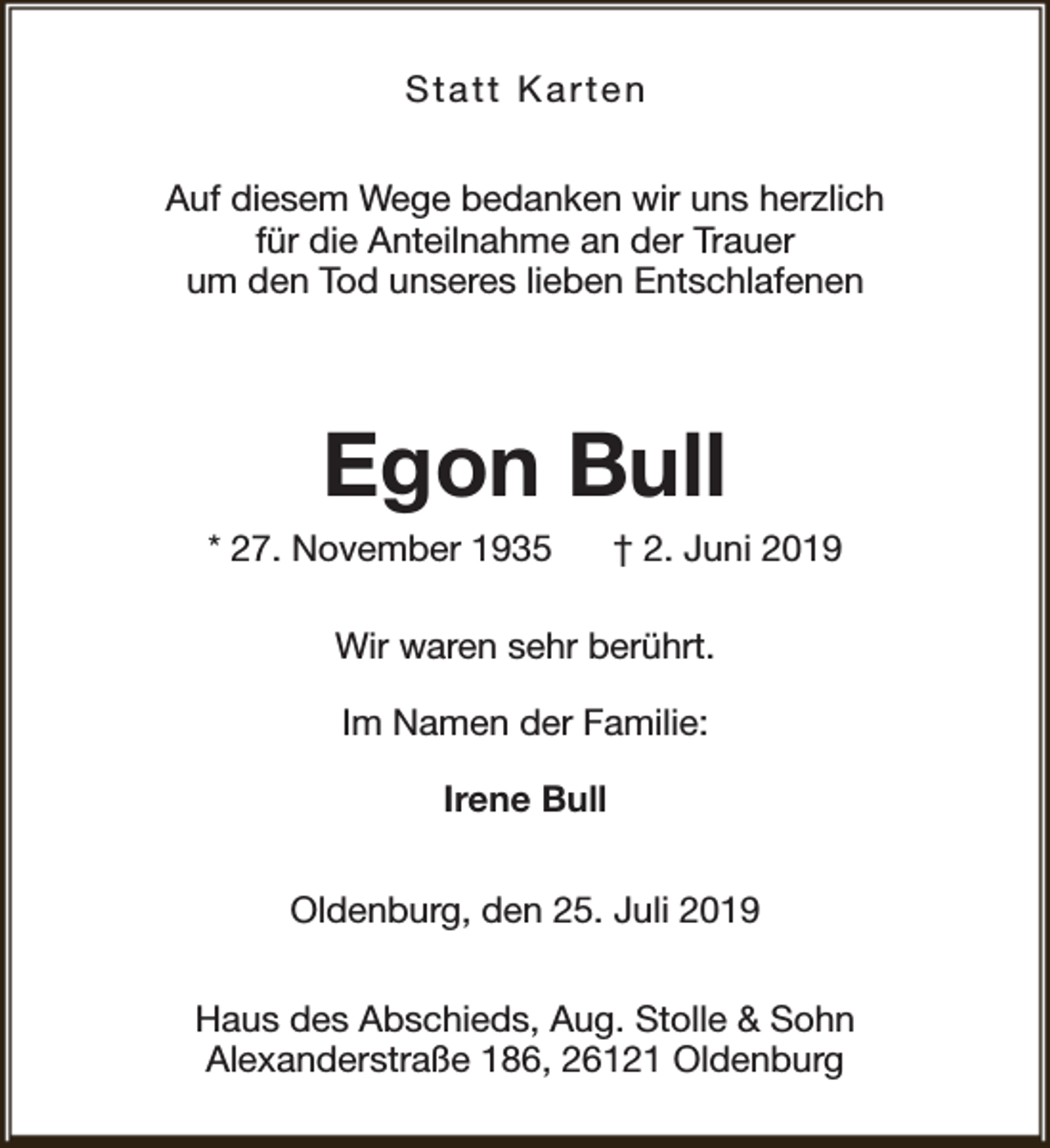 <p>Statt Karten<br />Auf diesem Wege bedanken wir uns herzlich<br />für die Anteilnahme an der Trauer<br />um den Tod unseres lieben Entschlafenen</p><p>Egon Bull</p><p>* 27. November 1935</p><p>† 2. Juni 2019</p><p>Wir waren sehr berührt.<br />Im Namen der Familie:<br />Irene Bull<br />Oldenburg, den 25. Juli 2019<br />Haus des Abschieds, Aug. Stolle &amp; Sohn<br />Alexanderstraße 186, 26121 Oldenburg</p>