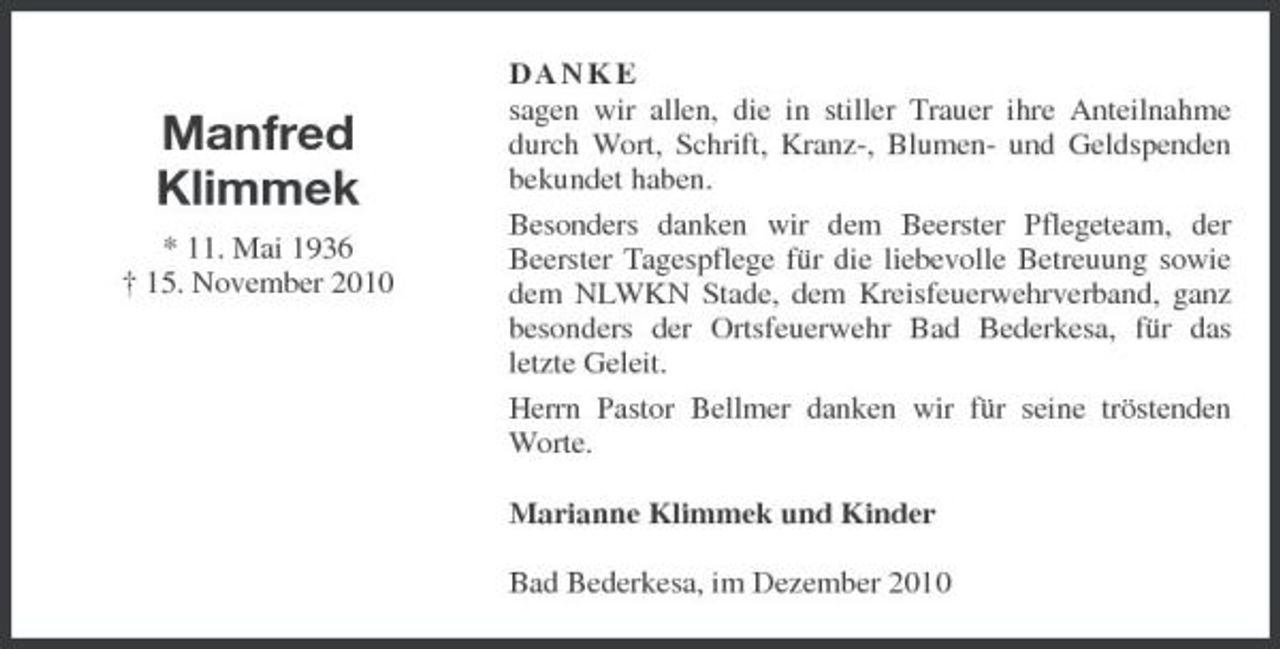<p>Manfred Klimmek<br />* 11. Mai 1936 † 15. November 2010</p><p>DANKE sagen wir allen, die in stiller Trauer ihre Anteilnahme durch Wort, Schrift, Kranz-, Blumen- und Geldspenden bekundet haben. Besonders danken wir dem Beerster Pflegeteam, der Beerster Tagespflege für die liebevolle Betreuung sowie dem NLWKN Stade, dem Kreisfeuerwehrverband, ganz besonders der Ortsfeuerwehr Bad Bederkesa, für das letzte Geleit. Herrn Pastor Bellmer danken wir für seine tröstenden Worte. Marianne Klimmek und Kinder Bad Bederkesa, im Dezember 2010</p>